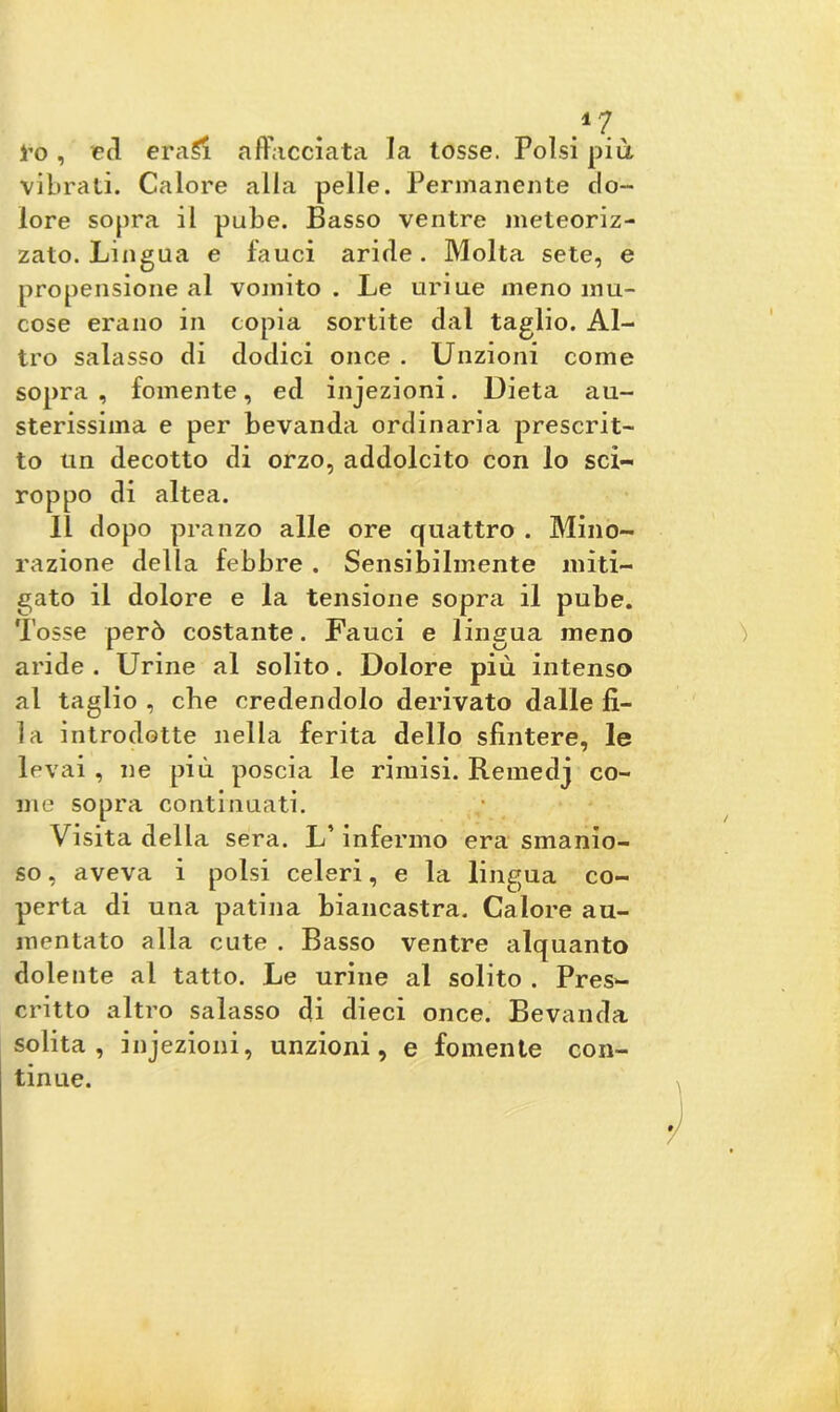 l’o, t*cl eraSi affacciata la tosse. Polsi più vibrati. Calore alla pelle. Permanente do- lore sopra il pube. Basso ventre meteoriz- zato. Lingua e fauci aride. Molta sete, e propensione al vomito . Le uriue meno mu- cose erano in copia sortite dal taglio. Al- tro salasso di dodici once . Unzioni come sopra, fornente, ed injezioni. Dieta au- sterissima e per bevanda ordinaria prescrit- to un decotto di orzo, addolcito con lo sci- roppo di altea. Il dopo pranzo alle ore quattro . Mino- razione della febbre . Sensibilmente miti- gato il dolore e la tensione sopra il pube. Tosse però costante. Fauci e lingua meno aride . Urine al solito. Dolore più intenso al taglio , che credendolo derivato dalle fi- la introdotte nella ferita dello sfintere, le levai , ne più poscia le rimisi. Remedj co- me sopra continuati. Visita della sera. L’infermo era smanio- so , aveva i polsi celeri, e la lingua co- perta di una patina biancastra. Calore au- mentato alla cute . Basso ventre alquanto dolente al tatto. Le urine al solito . Pres- critto altro salasso di dieci once. Bevanda solita, injezioni, unzioni, e fornente con- tinue.
