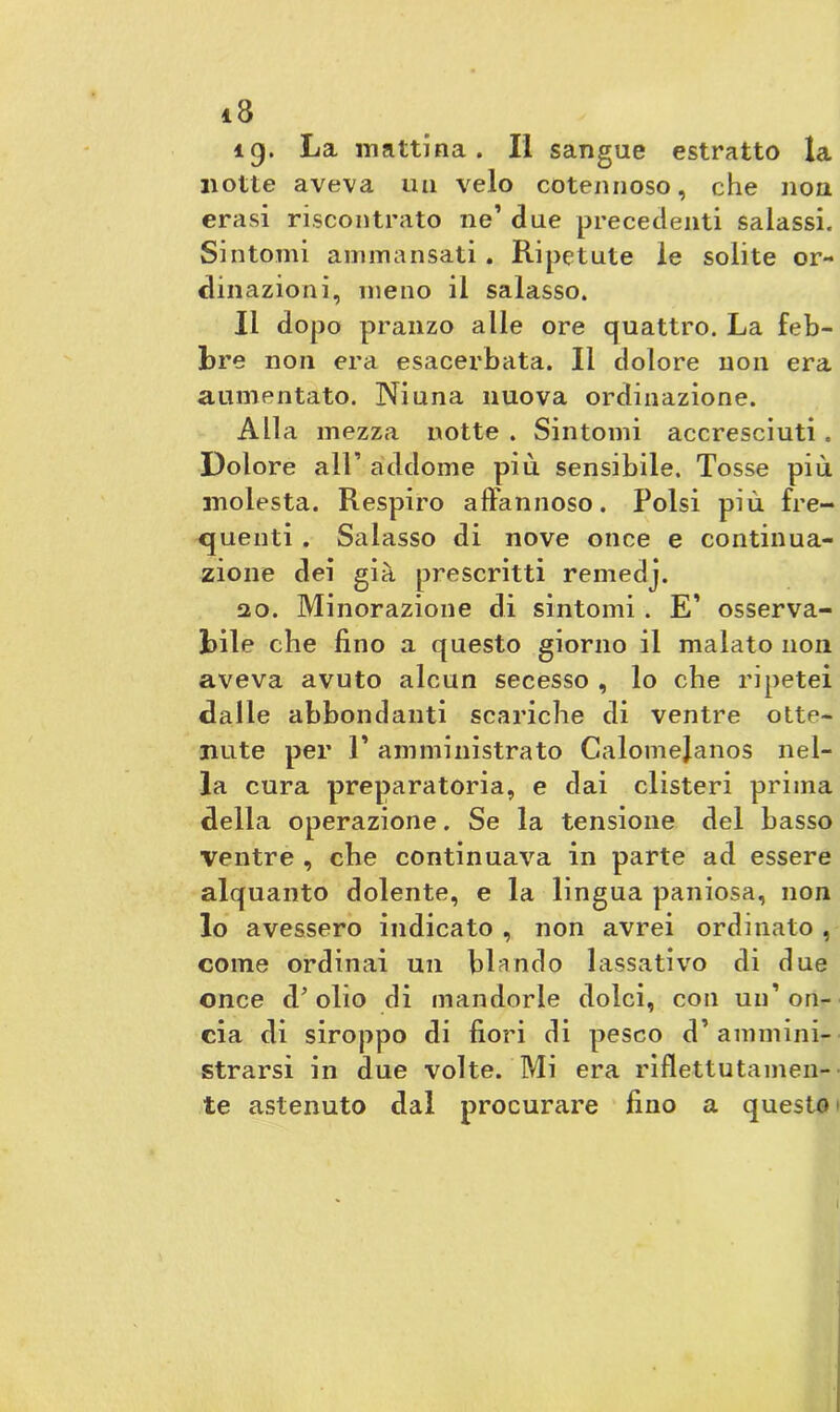 ìg. La mattina. II sangue estratto la notte aveva un velo cotennoso, che non crasi riscontrato ne’ due precedenti salassi. Sintomi ammansati. Ripetute le solite or- dinazioni, meno il salasso. Il dopo pranzo alle ore quattro. La feb- bre non era esacerbata. Il dolore non era aumentato. Ni una nuova ordinazione. Alla mezza notte . Sintomi accresciuti . Dolore all’ addome più sensibile. Tosse più molesta. Respiro affannoso. Polsi più fre- quenti . Salasso di nove once e continua- zione dei già prescritti remedj. 20. Minorazione di sintomi . E’ osserva- bile che fino a questo giorno il malato non aveva avuto alcun secesso , lo che ripetei dalle abbondanti scariche di ventre otte- nute per 1’ amministrato Calomejanos nel- la cura preparatoria, e dai clisteri prima della operazione. Se la tensione del basso ventre , che continuava in parte ad essere alquanto dolente, e la lingua paniosa, non lo avessero indicato , non avrei ordinato , come ordinai un blando lassativo di due once d’olio di mandorle dolci, con un’on- cia di siroppo di fiori di pesco d’ ammini- strarsi in due volte. Mi era riflettutamen- te astenuto dal procurare fino a questo