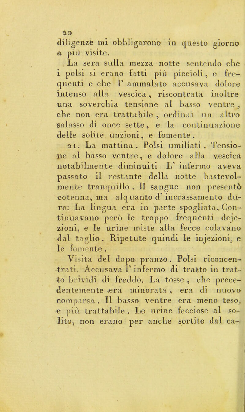 a piu visite. La sera sulla mezza notte sentendo cbe i polsi si erano fatti più piccioli, e fre- quenti e cbe T ammalato accusava dolore intenso alla vescica, riscontrata inoltre una soverchia tensione al basso ventre ,, che non era trattabile , ordinai un altro salasso di once sette, e la continuazione delle solite unzioni, e fornente. 21. La mattina. Polsi umiliati. Tensio- ne al basso ventre, e dolore alla vescica notabilmente diminuiti L’ infermo aveva passato il restante delia notte bastevol- mente tranquillo . 11 sangue non presentò cotenna, ma alquanto d’incrassamenlo du- ro: La lingua era in parte spogliata. Con- tinuavano però le troppo frequenti deje- zioni, e le urine miste alla fecce colavano dal taglio. Ripetute quindi le injezioni, e le fornente . Visita del dopcr pranzo. Polsi riconcen- trati. Accusava l’infermo dì tratto in trat- to brividi di freddo. La tosse , che prece- dentemente .era minorata , era di nuovo comparsa. Il basso ventre era meno teso, e più trattabile . Le urine fecciose al so- lito, non erano per anche sortite dal ca-