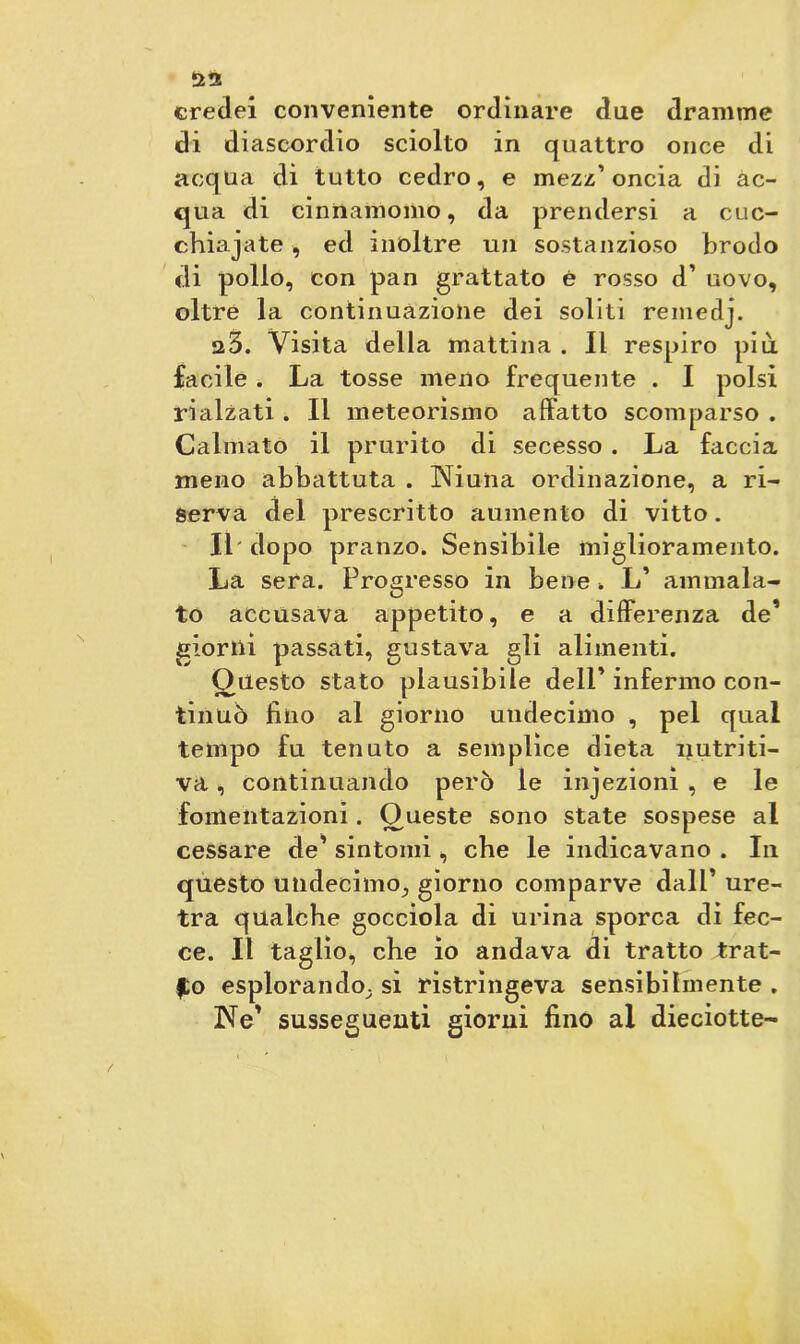 credei conveniente ordinare due dramme di diascordio sciolto in quattro once di acqua di tutto cedro, e mezz’oncia di ac- qua di cinnamomo, da prendersi a cuc- chiajate, ed inoltre un sostanzioso brodo di pollo, con pan grattato è rosso d’ uovo, oltre la continuazione dei soliti remeclj. a3. Visita della mattina . Il respiro più facile . La tosse meno frequente . I polsi rialzati . Il meteorismo affatto scomparso . Calmato il prurito di secesso . La faccia meno abbattuta . Niuna ordinazione, a ri- serva del prescritto aumento di vitto. Il' dopo pranzo. Sensibile miglioramento. La sera. Progresso in bene . L’ ammala- to accusava appetito, e a differenza de’ glorili passati, gustava gli alimenti. Questo stato plausibile dell’ infermo con- tinuò fino al giorno undecimo , pel qual tempo fu tenuto a semplice dieta nutriti- va , continuando però le injezionì , e le fomentazioni. Oueste sono state sospese al cessare de’ sintomi , che le indicavano . In questo undecimo, giorno comparve dall’ ure- tra qualche gocciola di urina sporca di fec- ce. Il taglio, che io andava di tratto trat- to esplorando, si ristrìngeva sensibilmente . Ne’ susseguenti giorni fino al dieciotte-