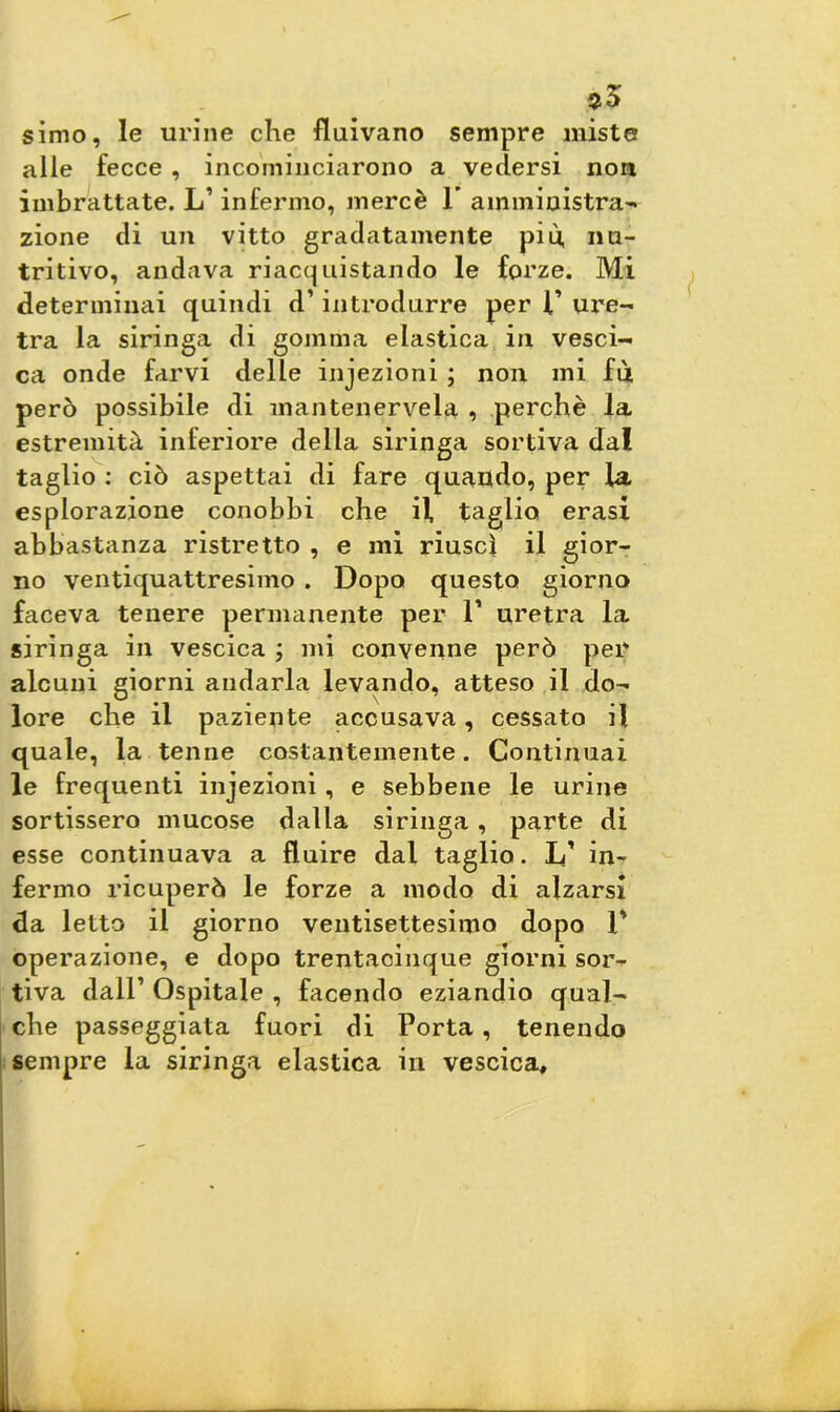 *5 simo, le urine che fluivano sempre miste alle fecce , incominciarono a vedersi non imbrattate. LT infermo, mercè 1’ amministra'* zione di un vitto gradatamente più, nu- tritivo, andava riacquistando le forze. Mi determinai quindi d’introdurre per l’ ure- tra la siringa di gomma elastica in vesci- ca onde farvi delle infezioni ; non mi fu però possibile di mantenervela , perchè la estremità inferiore della siringa sortiva dal taglio : ciò aspettai di fare quando, per la esplorazione conobbi che il taglio erasi abbastanza ristretto , e mi riuscì il gior- no ventiquattresimo . Dopo questo giorno faceva tenere permanente per 1’ uretra la siringa in vescica ; mi convenne però per alcuni giorni andarla levando, atteso il do- lore che il paziente accusava, cessato il quale, la tenne costantemente. Continuai le frequenti injezioni, e sebbene le urine sortissero mucose dalla siringa, parte di esse continuava a fluire dal taglio. L’ in- fermo ricuperò le forze a modo di alzarsi da letto il giorno ventisettesimo dopo 1' operazione, e dopo trentacinque giorni sor^ tiva dall’ Ospitale , facendo eziandio qual- che passeggiata fuori di Porta, tenendo sempre la siringa elastica in vescica, I
