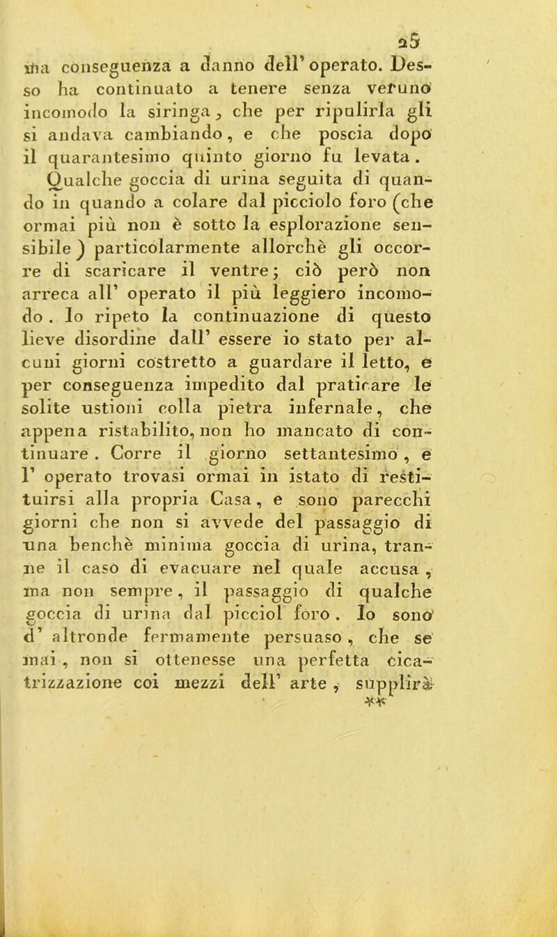 n5 irta conseguenza a danno dell’ operato. Des- so ha continuato a tenere senza veruno incomodo la siringa ^ che per ripulirla gli si andava cambiando, e che poscia dopo il quarantesimo quinto giorno fu levata. Gualche goccia di urina seguita di quan- do in quando a colare dal picciolo foro (che ormai più non è sotto la esplorazione sen- sibile) particolarmente allorché gli occor- re di scaricare il ventre ; ciò però non arreca all’ operato il più leggiero incomo- do . lo ripeto la continuazione di questo lieve disordine dall’ essere io stato per al- cuni giorni costretto a guardare il letto, e per conseguenza impedito dal praticare le solite ustioni colla pietra infernale, che appena ristabilito, non ho mancato di con- tinuare . Corre il giorno settantesimo , e 1’ operato trovasi ormai in istato di resti- tuirsi alla propria Casa, e sono parecchi giorni che non si avvede del passaggio di una benché minima goccia di urina, tran- ne il caso di evacuare nel quale accusa , ma non sempre, il passaggio di qualche goccia di urina dal picciol foro . Io sono' d’ altronde fermamente persuaso , che se mai , non si ottenesse una perfetta cica- trizzazione coi mezzi dell1 arte , supplirà1