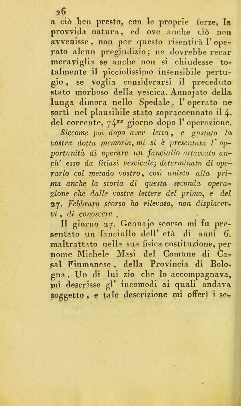ai6 a ciò ben presto., con le proprie forze, la provvida natura, ed ove anche ciò non avvenisse, non per questo risentirà 1’ ope- rato alcun pregiudizio; ne dovrebbe recar meraviglia se anche non si chiudesse to- talmente il picciolissimo insensibile pertu- gio , se voglia considerarsi il preceduto stato morboso della vescica. Annojato della lunga dimora nello Spedale ^ l’ operato ne sortì nel plausibile stato sopraccennato il 4* del corrente, 74™° giorno dopo 1’ operazione. Siccome poi dopo aver letto, e gustato la vostra dotta memoria, mi si è presentata V op- portunità di operare un fanciullo attaccato an- eli’ esso da litiasi vescicole; determinato di ope-> vario col metodo vostro, così unisco alla pri ma anche la storia di questa seconda opera- zione che dalle vostre lettere del primo, e del 27. Febbraro ficorso ho rilevato, non dispiacer vi, di conoscere f Il giorno 27. Gennajo scorso mi fu pre- sentato un fanciullo dell’ età di anni 6. maltrattato nella sua fisica costituzione, per nonne Michele Masi del Comune di Ca- sal Fiumanese , della Provincia di Bolo- gna . Un di lui zio che lo accompagnava, mi descrisse gl’ incomodi ai quali andava