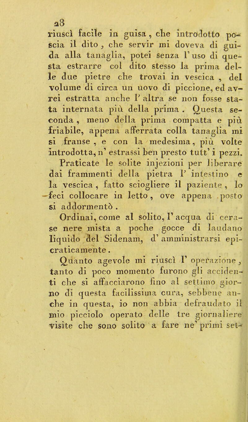 a8 riuscì facile in guisa , che introdotto po- scia il dito 5 che servir mi doveva di gui- da alla tanaglia, potei senza 1’ uso di que- sta estrarre col dito stesso la prima del- le due pietre che trovai in vescica , del volume di circa un uovo di piccione, ed av- rei estratta anche P altra se non fosse sta- ta internata più della prima . Questa se- conda , meno della prima compatta e più friabile, appena afferrata colla tanaglia mi si franse, e con la medesima, più volte introdotta^ n’ estrassi ben presto tutt’ i pezzi. Praticate le solite injezioni per liberare dai frammenti della pietra P intestino e la vescica , fatto sciogliere il paziente , lo —feci collocare in letto, ove appena posto si addormentò . Ordinai, come al solito, P acqua di cera- se nere mista a poche gocce di laudano liquido del Sidenam, d’amministrarsi epi- craticamente. Quanto agevole mi riuscì P operazione tanto di poco momento furono gli acciden- ti che si affacciarono fino al settimo gior- no di questa facilissima cura, sebbene an- che in questa, io non abbia defraudato il mio picciolo operato delle tre giornaliere visite che sono solito a fare ne’ primi set-