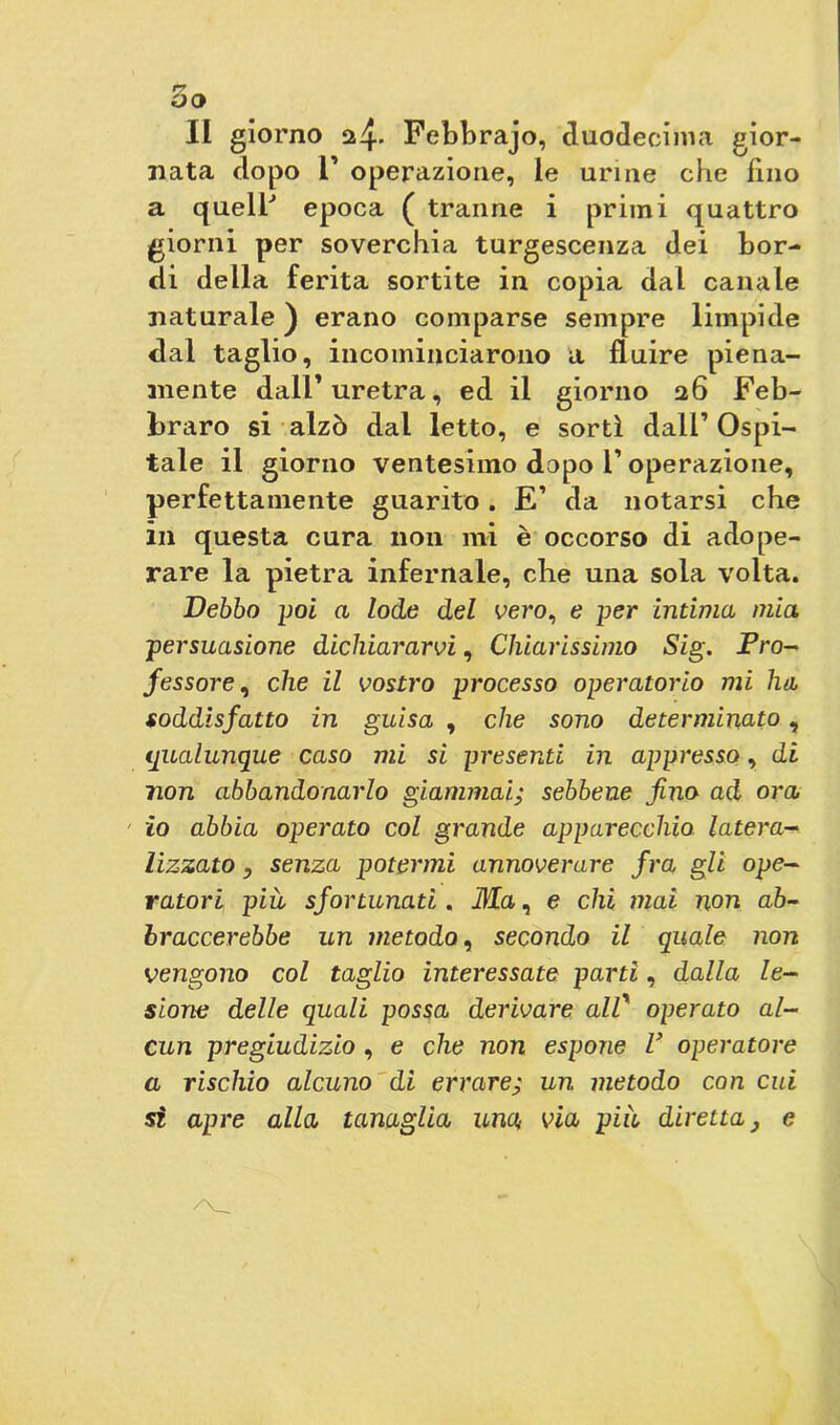 nata dopo r operazione, le urine che fino a quell’ epoca ( tranne i primi quattro giorni per soverchia turgescenza dei bor- di della ferita sortite in copia dal canale naturale ) erano comparse sempre limpide dal taglio, incominciarono a fluire piena- mente dall’ uretra, ed il giorno 26 Feb- braro si alzò dal letto, e sortì dall’Ospi- tale il giorno ventesimo dopo 1’ operazione, perfettamente guarito. E’ da notarsi che in questa cura non mi è occorso di adope- rare la pietra infernale, che una sola volta. Debbo poi a lode del vero, e per intima mia persuasione dichiararvi, Chiarissimo Sig. Pro- fessore , che il vostro processo operatorio mi ha soddisfatto in guisa , che sono determinato, qualunque caso mi si presenti in appresso, di non abbandonarlo giammai; sebbene fino ad ora 1 io abbia operato col grande apparecchio latera- lizzato, senza potermi annoverare fra gli ope- ratori più sfortunati. Ma, e chi mai non ab- braccerebbe un metodo, secondo il quale non vengono col taglio interessate parti, dalla le- sione delle quali possa derivare all’ operato al- cun pregiudizio , e che non espone V operatore a rischio alcuno di errare; un metodo con cui si apre alla tanaglia una via più diretta, e