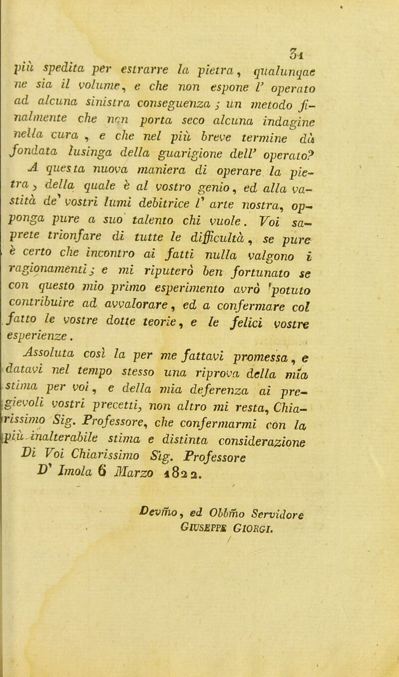 piu spedita per estrarre la pietra, qualunqae ne sia il volume, e che non espone V operato ad alcuna sinistra conseguenza ; un metodo fi- nalmente che non porta seco alcuna indagine nella cura , e che nel più breve termine dà fondata lusinga della guarigione dell’ operato? A questa nuova maniera di operare la pie- tra > della quale è al vostro genio, ed alla va- stità de' vostri lumi debitrice l' arte nostra, op- ponga pure a suo talento chi vuole. Voi sa- prete trionfare di tutte le difficultà, se pure è certo che incontro ai fatti nulla valgono i ragionamenti j e mi riputerò ben fortunato se con questo mio primo esperimento avrò rpotuto contribuire ad avvalorare, ed a confermare col fatto le vostre dotte teorie, e le felici vostre esperienze. Assoluta cosi la per me fattavi promessa, e datavi nel tempo stesso una riprova della mia stima per voi, e della mia deferenza ai pre- gievoli vostri precetti, non altro mi resta, Chia- rissimo Sig. Professore, che confermarmi con la più inalterabile stima e distinta considerazione Di \ oi Chiarissimo Sig. Professore D' Imola 6 Marzo 1822. Devino, ed Oblino Servidore Giuseppe Giorgi.
