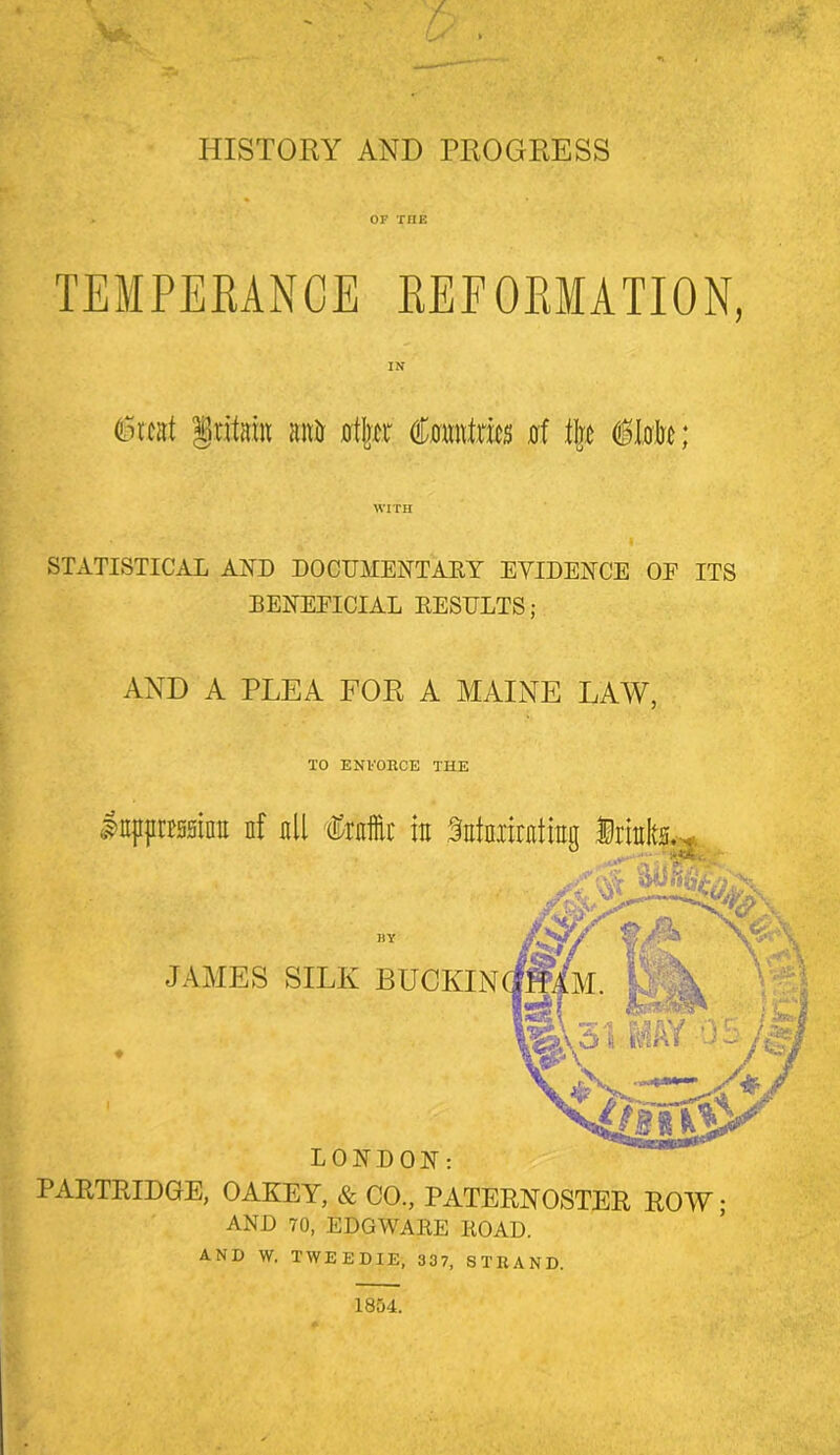 OF THE TEMPEKANCE KEFOKMATION, (Lncat §ritaiu anir 0t|rtr d;0«ntnei5 0f tijjj iMe; WITH STATISTICAL AUD DOCUMENTAEY EYIDEUCE OF ITS BENEFICIAL EESIJLTS; AND A PLEA FOR A MAINE LAW, TO ENVOHCE THE IttpprissinE nf all Crnffii' in Satniiratrag .T BY JAMES SILK BUCKIN LONDON: PARTRIDGE, OAKEY, & CO., PATERNOSTER ROW AND 70, EDO WARE EOAD. AND W. TWEEDIE, 337, STRAND.