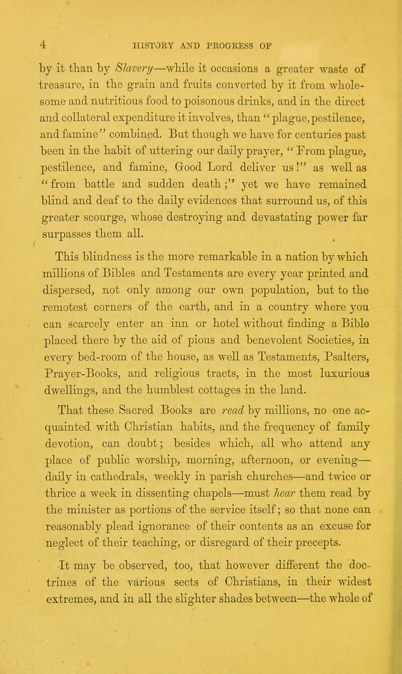 by it than by Slavery—while it occasions a greater waste of treasure, in the grain and fruits converted by it from whole- some and nutritious food to poisonous drinks, and in the direct and collateral expenditure it involves, than “ plague, pestilence, and famine” combined. But though we have for centuries past been in the habit of uttering our daily prayer, “ From plague, pestilence, and famine. Good Lord deliver us!” as well as ‘‘ from battle and sudden death yet we have remained blind and deaf to the daily evidences that surround us, of this greater scourge, whose destroying and devastating power far surpasses them all. This blindness is the more remarkable in a nation by which millions of Bibles and Testaments are every year printed and dispersed, not only among our own population, but to the remotest corners of the earth, and in a country where you can scarcely enter an inn or hotel without finding a Bible placed there by the aid of pious and benevolent Societies, in every bed-room of the house, as well as Testaments, Psalters, Prayer-Books, and religious tracts, in the most luxurious dwellings, and the humblest cottages in the land. That these Sacred Books are read by millions, no one ac- quainted with Christian habits, and the frequency of family devotion, can doubt; besides which, all who attend any place of public worship, morning, afternoon, or evening— dady in cathedi’als, weekly in parish churches—and twice or thrice a week in dissenting chapels—must hear them read by the minister as portions of the service itself; so that none can reasonably plead ignorance of their contents as an excuse for neglect of their teaching, or disregard of their precepts. •It may be observed, too, that however different the doc- trmes of the various sects of Christians, in their wddest extremes, and in all the slighter shades between—the whole of