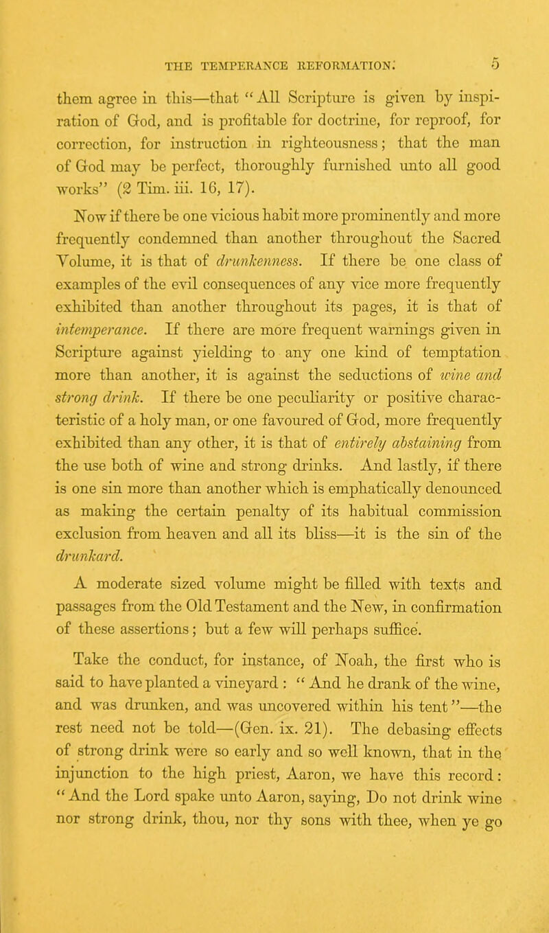 them agree in this—that “ All Scripture is given h}'' inspi- ration of God, and is profitable for doctrine, for reproof, for correction, for instruction in righteousness; that the man of God may be perfect, tlioroughly furnished unto all good works” (2 Tim. iii. 16, 17). Now if there be one vicious habit more prominently and more frequently condemned than another throughout the Sacred Volume, it is that of drunkenness. If there be one class of examples of the evil consequences of any vice more frequently exhibited than another throughout its pages, it is that of intemperance. If there are more frequent warnings given in Scripture against yielding to any one kind of temptation more than another, it is against the seductions of wine and strong drink. If there be one peculiarity or positive charac- teristic of a holy man, or one favoured of God, more frequently exhibited than any other, it is that of entirely abstaining from the use both of wine and strong drinks. And lastly, if there is one sin more than another which is emphatically denounced as making the certain penalty of its habitual commission exclusion from heaven and all its bliss—it is the sin of the drunkard. A moderate sized volume might be filled with texts and passages from the Old Testament and the New, in confirmation of these assertions; but a few will perhaps suffice. Take the conduct, for instance, of Noah, the first who is said to have planted a vineyard : “ And he drank of the wine, and was drimken, and was uncovered within his tent ”—the rest need not be told—(Gen. ix. 21). The debasing effects of strong drink were so early and so well known, that in thq injunction to the high priest, Aaron, we have this record: “And the Lord spake unto Aaron, saying. Do not drink wine nor strong drink, thou, nor thy sons with thee, when ye go