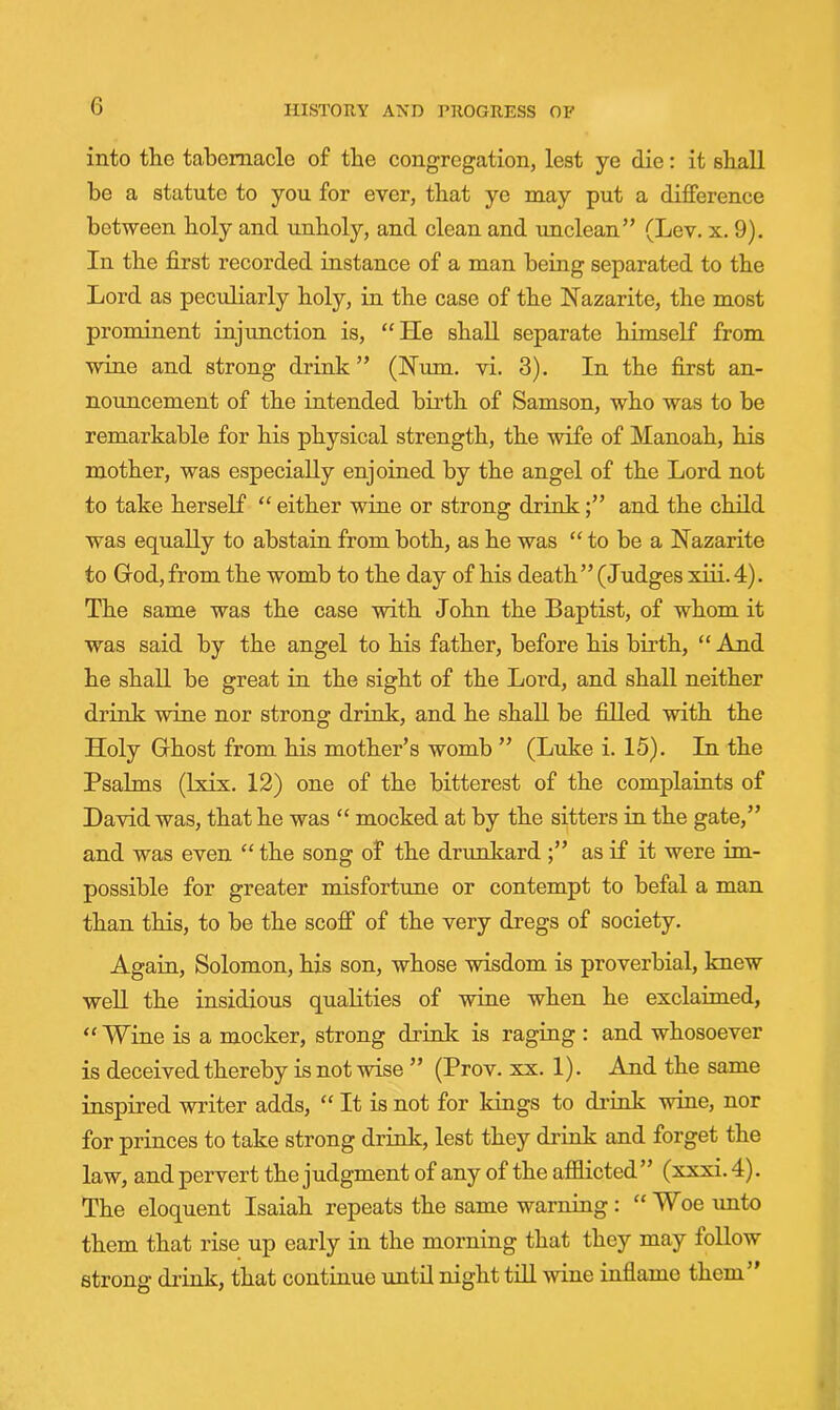 into the tabernacle of the congregation, lest ye die: it shall be a statute to you for ever, that ye may put a difference between holy and unholy, and clean and unclean” (Lev. x. 9). In the first recorded instance of a man being separated to the Lord as peculiarly holy, in the case of the Nazarite, the most prominent injunction is, “He shall separate himself from wine and strong drink” (Hum, vi. 3). In the first an- nouncement of the intended birth of Samson, who was to be remarkable for his physical strength, the wife of Manoah, his mother, was especially enjoined by the angel of the Lord not to take herself “ either wine or strong drink;” and the child was equally to abstain from both, as he was “to be a Hazarite to Grod, from the womb to the day of his death ” (Judges xiii. 4). The same was the case with John the Baptist, of whom it was said by the angel to his father, before his birth, “ And he shall be great in the sight of the Lord, and shall neither drink wine nor strong drink, and he shall be filled with the Holy Ghost from his mother’s womb ” (Luke i. 15). In the Psalms (Ixix. 12) one of the bitterest of the complaints of David was, that he was “ mocked at by the sitters in the gate,” and was even “ the song of the drunltard ;” as if it were im- possible for greater misfortune or contempt to befal a man than this, to be the scoff of the very dregs of society. Again, Solomon, his son, whose wisdom is proverbial, knew well the insidious qualities of wine when he exclaimed, “Wine is a mocker, strong drink is raging : and whosoever is deceived thereby is not wise ” (Prov. xx. 1). And the same inspired writer adds, “It is not for kings to di'ink wine, nor for princes to take strong drink, lest they drink and forget the law, and pervert the judgment of any of the afflicted” (xxxi. 4). The eloquent Isaiah repeats the same warning: “Woe unto them that rise up early in the morning that they may follow strong di’ink, that continue until night till wine inflame them