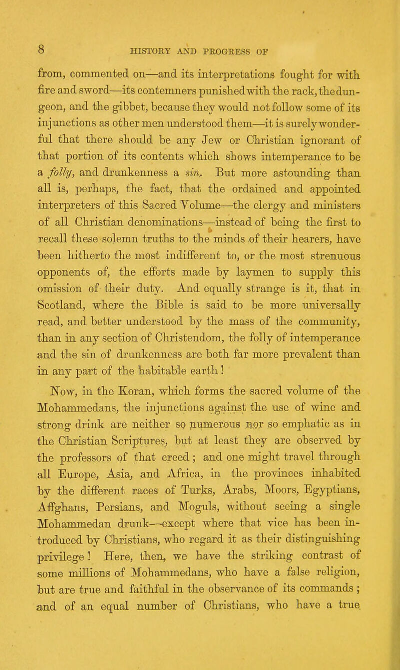 from, commented on—and its interpretations fought for with fire and sword—its contemners punished with the rack, the dun- geon, and the gibbet, because they would not follow some of its injunctions as other men understood them—it is surely wonder- ful that there should be any Jew or Christian ignorant of that portion of its contents which shows intemperance to be a folly, and drunkenness a sm.. But more astounding than all is, perhaps, the fact, that the ordained and appointed interpreters of this Sacred Yolume—the clergy and ministers of all Christian denominations-^instead of being the first to recall these solemn truths to the minds of their hearers, have been hitherto the most indifferent to, or the most strenuous opponents of, the efforts made by laymen to supply this omission of their duty. And equally strange is it, that in Scotland, where the Bible is said to be more universally read, and better understood by the mass of the community, than in any section of Christendom, the folly of intemperance and the sin of drunkenness are both far more prevalent than in any part of the habitable earth ! Now, in the Koran, which forms the sacred volume of the Mohammedans, the injunctions against the use of wine and strong drink are neither so pumerous nor so emphatic as in the Christian Scriptures, but at least they are observed by the professors of that creed ; and one might travel through all Europe, Asia, and Africa, in the provinces inhabited by the different races of Turks, Arabs, Moors, Egyptians, Affghans, Persians, and Moguls, without seeing a siugle Mohammedan drunk—except where that vice has been in- troduced by Christians, who regard it as theii’ distinguishing privilege! Here, then, we have the striking contrast of some millions of Mohammedans, who have a false religion, but are true and faithful in the observanee of its commands ; and of an equal number of Christians, who have a true.