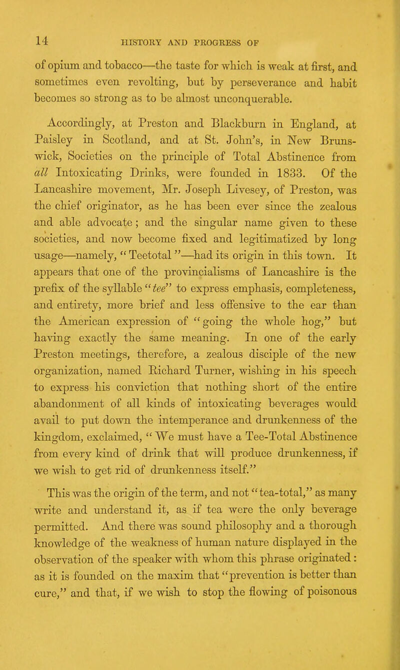 of opium and tobacco—the taste for which is weak at first, and sometimes even revolting, but by perseverance and habit becomes so strong as to be almost unconquerable. Accordingly, at Preston and Blackburn in England, at Paisley in Scotland, and at St. John’s, in New Bruns- wick, Societies on the principle of Total Abstinence from all Intoxicating Drinks, were founded in 1833. Of the Lancashii’e movement, Mr. Joseph Livesey, of Preston, was the chief originator, as he has been ever since the zealous and able advocate; and the singular name given to these societies, and now become fixed and legitimatized by long usage—^namely, ‘‘ Teetotal ”—^had its origin in this town. It appears that one of the provincialisms of Lancashire is the prefix of the syllable “ to express emphasis, completeness, and entirety, more brief and less offensive to the ear than the American expression of “going the whole hog,” but having exactly the same meaning. In one of the early Preston meetings, therefore, a zealous disciple of the new organization, named Pichard Turner, wishing in his speech to express his conviction that nothing short of the entire abandonment of all kinds of intoxicating beverages would avail to put down the intemperance and drunkenness of the kingdom, exclaimed, “We must have a Tee-Total Abstinence from every kind of drink that will produce drunkenness, if we wish to get rid of drunkenness itself.” This was the origin of the term, and not “tea-total,” as many write and understand it, as if tea were the only beverage permitted. And there was sound philosophy and a thorough knowledge of the weakness of human nature displayed in the observation of the speaker with whom this phrase originated: as it is founded on the maxim that “prevention is better than cure,” and that, if we wish to stop the flowing of poisonous