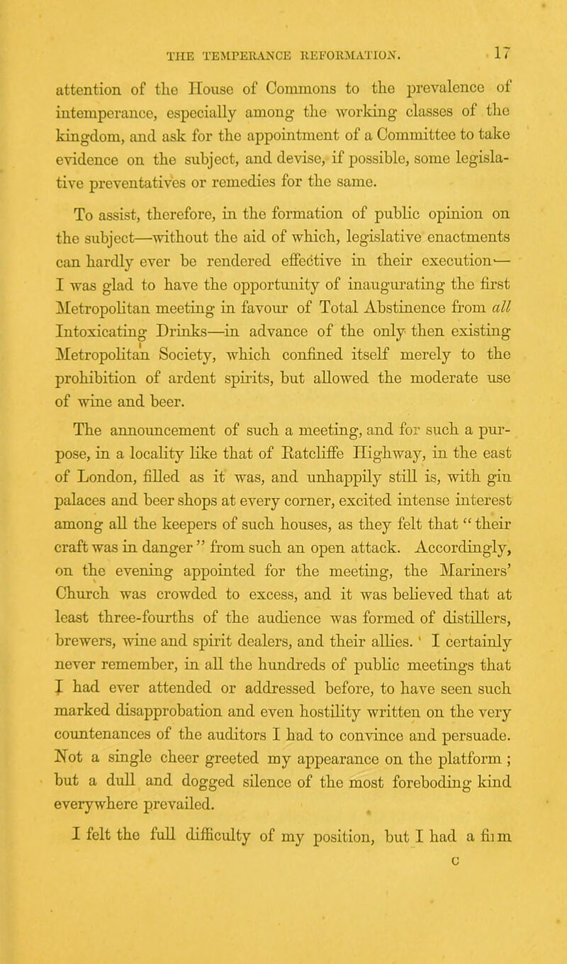 attention of tlie House of Conunons to the prevalence of intemperance, especially among the worldng classes of the kingdom, and ask for the appointment of a Committee to take evidence on the subject, and devise, if possible, some legisla- tive preventatives or remedies for the same. To assist, therefore, in the formation of public opinion on the subject—without the aid of which, legislative enactments can hardly ever be rendered effective in their execution-— I was glad to have the opportunity of inaugurating the first Metropohtan meeting in favour of Total Abstinence from all Intoxicating Drinks—in advance of the only then existing ^Metropolitan Society, which confined itself merely to the prohibition of ardent spirits, but allowed the moderate use of wine and beer. The announcement of such a meeting, and for such a pur- pose, in a locality like that of EatcHffe Highway, in the east of London, filled as it was, and unhappily still is, with gin palaces and beer shops at every corner, excited intense interest among aU the keepers of such houses, as they felt that “their craft was in danger ” from such an open attack. Accordingly, on the evening appointed for the meeting, the Mariners’ Church was crowded to excess, and it was believed that at least three-fourths of the audience was formed of distillers, brewers, wine and spirit dealers, and their allies.' I certainly never remember, in all the hundreds of public meetings that J had ever attended or addressed before, to have seen such marked disapprobation and even hostility written on the very countenances of the auditors I had to convince and persuade. Not a single cheer greeted my appearance on the platform ; but a dull and dogged silence of the most foreboding kind everywhere prevailed. I felt the full difficxilty of my position, but I had a fii m c