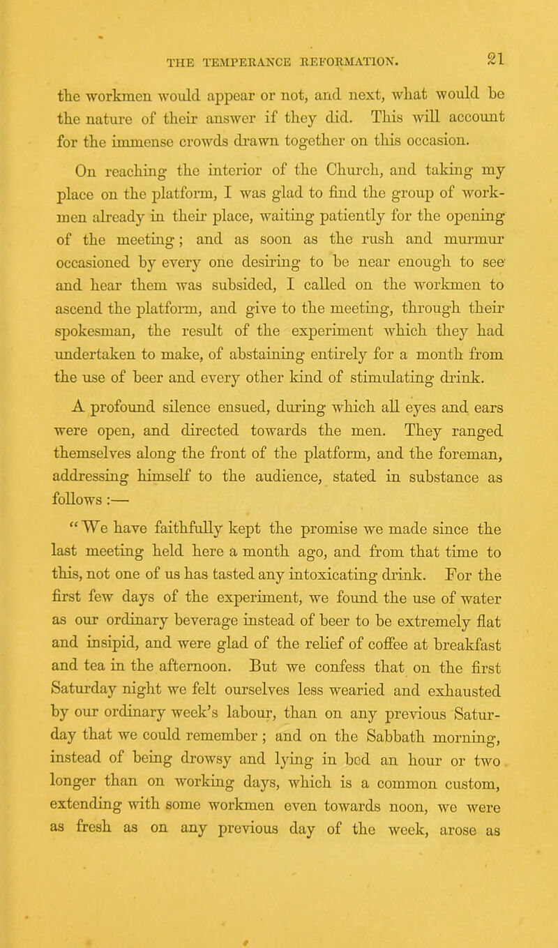 tlie workmen avouIcI appear or not, and next, wliat would be the nature of their answer if they did. This will account for the immense crowds drawn together on this occasion. On reaching the interior of the Church, and taking my place on the platform, I was glad to find the group of work- men already in their place, waiting patiently for the opening of the meeting; and as soon as the rush and murmur occasioned by every one desiring to be near enough to see and hear them was subsided, I called on the workmen to ascend the platfoiru, and give to the meeting, through their spokesman, the result of the experiment which they had undertaken to make, of abstaining entirely for a month from the use of beer and every other kind of stimulating drink. A profound silence ensued, during which aU eyes and ears were open, and directed towards the men. They ranged themselves along the front of the platform, and the foreman, addressing himself to the audience, stated in substance as follows ;— “We have faithfully kept the promise we made since the last meeting held here a month ago, and from that time to this, not one of us has tasted any intoxicating drink. For the first few days of the experiment, we found the use of water as our ordinary beverage instead of beer to be extremely flat and insipid, and were glad of the relief of coffee at breakfast and tea in the afternoon. But we confess that on the first Saturday night we felt ourselves less wearied and exhausted by our ordiuary week’s labour, than on any previous Satur- day that we could remember ; and on the Sabbath morning, instead of being drowsy and lying in bed an hour or two longer than on working days, which is a common custom, extending with some workmen even towards noon, we were as fresh as on any previous day of the week, arose as