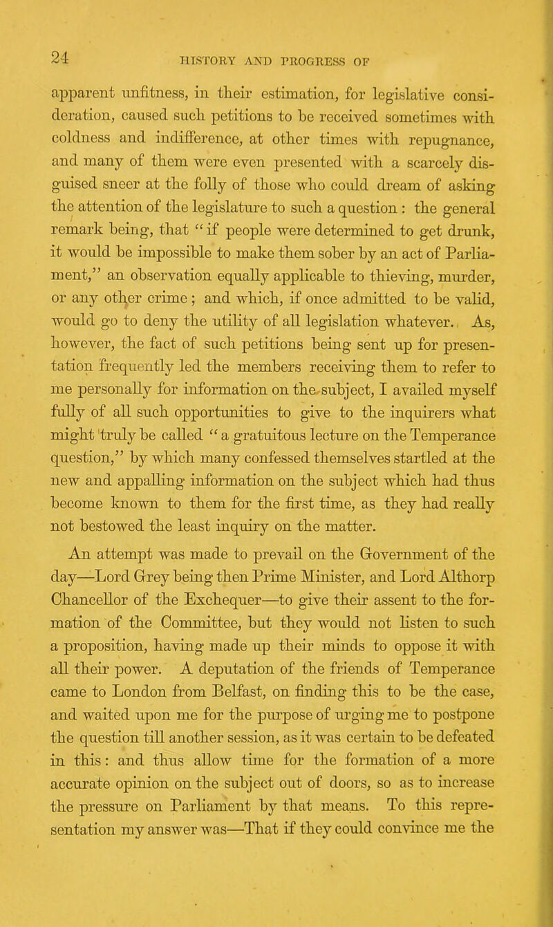 apparent unfitness, in their estimation, for legislative consi- deration, caused such petitions to he received sometimes with coldness and indifference, at other times with repugnance, and many of them were even presented with a scarcely dis- guised sneer at the folly of those who could dream of asking the attention of the legislature to such a question : the general remark being, that “ if people were determined to get drunk, it would be impossible to make them sober by an act of Parlia- ment,” an observation equally applicable to thieving, murder, or any otl^er crime ; and which, if once admitted to be valid, wordd go to deny the utility of all legislation whatever. As, however, the fact of such petitions being sent up for presen- tation frequently led the members receiving them to refer to me personally for information on the^subject, I availed myself fully of all such opportunities to give to the inquirers what might 'truly be called “ a gratuitous lecture on the Temperance question,” by which many confessed themselves startled at the new and appalling information on the subject which had thus become known to them for the first time, as they had really not bestowed the least inquiry on the matter. An attempt was made to prevail on the Government of the day—Lord Grey being then Prime Minister, and Lord Althorp Chancellor of the Exchequer—to give their assent to the for- mation of the Committee, but they would not listen to such a proposition, having made up their minds to oppose it with all their power. A deputation of the friends of Temperance came to London from Belfast, on finding this to be the case, and waited upon me for the purpose of urging me to postpone the question till another session, as it was certain to be defeated in this: and thus allow time for the formation of a more accurate opinion on the subject out of doors, so as to increase the pressure on Parliament by that means. To this repre- sentation my answer was—That if they could convince me the