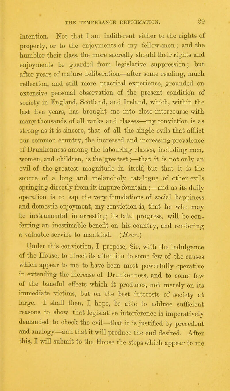 intention. Not that I am indifferent either to the rights of property, or to the enjoyments of my fellow-men; and the humbler their class, the more sacredly should their rights and enjo}Tnents he guarded from legislative suppression; hut after years of mature deliberation—after some reading, much reflection, and still more practical experience, grounded on extensive personal observation of the present condition of society in England, Scotland, and Ireland, which, within the last five years, has brought me into close intercourse with many thousands of all ranks and classes—my conviction is as strong as it is sincere, that of all the single evils that afflict our common country, the increased and increasing prevalence of Drunkenness among the laboiuing classes, including men, women, and children, is the greatest;—that it is not only an evil of the greatest magnitude in itself, hut that it is the source of a long and melancholy catalogue of other evils springing directly from its impure fountain ;—and as its daily operation is to sap the very foundations of social happiness and domestic enjoyment, my conviction is, that he who may be instrumental in arresting its fatal progress, will be con- ferring an inestimable benefit on his country, and rendering a valuable service to mankind. [Hear.) Under this conviction, I propose, Sir, with the indulgence of the House, to direct its attention to some few of the causes which appear to me to have been most powerfully operative in extending the increase of Drunkenness, and to some few of the baneful effects which it produces, not merely on its immediate victims, but on the best interests of society at large. I shall then, I hope, he able to adduce sufficient reasons to show that legislative interference is imperatively demanded to check the evil—that it is justified by precedent and analogy and that it will produce the end desired. After this, I will submit to the House the steps which appear to me