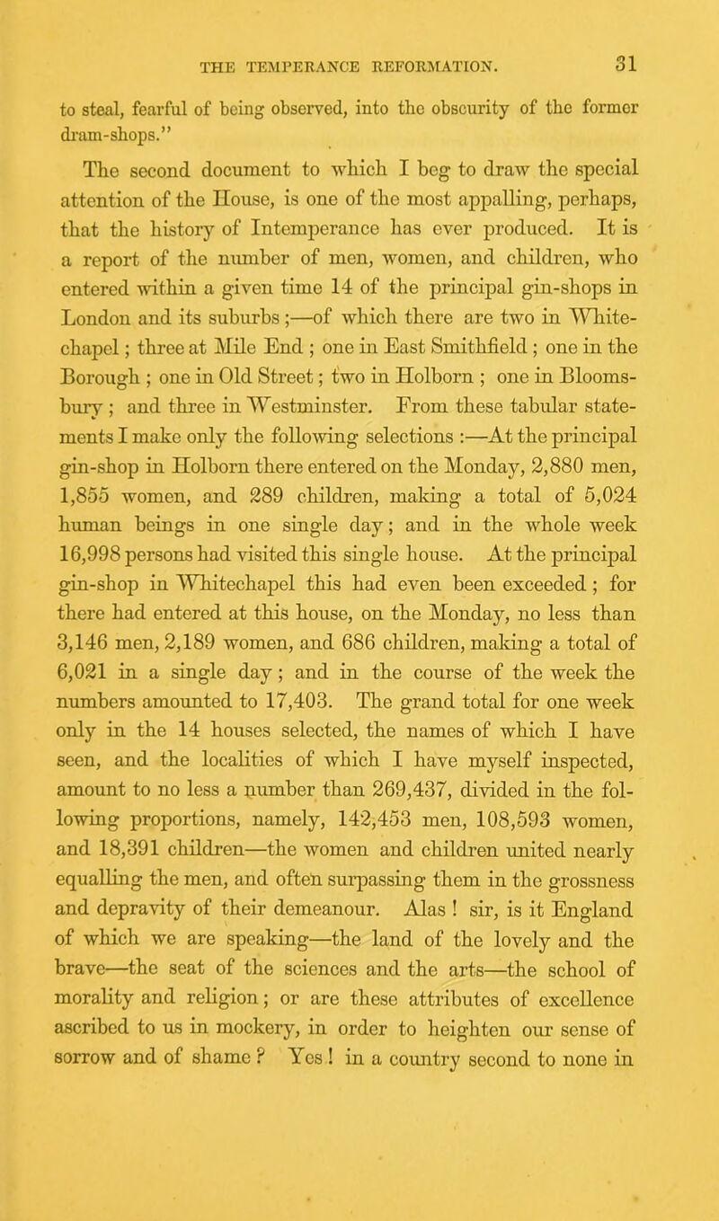 to steal, fearful of being observed, into the obscurity of the former dram-shops.” The second document to Avhich I beg to draw the special attention of the House, is one of the most appalling, perhaps, that the history of Intemperance has ever produced. It is a report of the number of men, women, and children, who entered within a given time 14 of the principal gin-shops in London and its suburbs ;—of which there are two in T\Hiite- chapel; three at Mile End ; one in East Smithfield; one in the Borough ; one in Old Street; fwo in Holborn ; one in Blooms- bury ; and three in Westminster. From these tabular state- ments I make only the follo^ving selections ;—At the principal gin-shop in Holborn there entered on the Monday, 2,880 men, 1,855 women, and 289 children, making a total of 5,024 human beings in one single day; and in the whole week 16,998 persons had visited this single house. At the principal gin-shop in Whitechapel this had even been exceeded; for there had entered at this house, on the Monday, no less than 3,146 men, 2,189 women, and 686 children, making a total of 6,021 in a single day; and in the course of the week the numbers amounted to 17,403. The grand total for one week only in the 14 houses selected, the names of which I have seen, and the localities of which I have myself inspected, amount to no less a iiumber than 269,437, divided in the fol- lowing proportions, namely, 142,453 men, 108,593 women, and 18,391 children—the women and children united nearly equalling the men, and often surpassing them in the grossness and depravity of their demeanour. Alas ! sir, is it England of which we are speaking—the land of the lovely and the brave—the seat of the sciences and the arts—the school of morality and rehgion; or are these attributes of excellence ascribed to us in mockery, in order to heighten our sense of sorrow and of shame ? Yes ! in a country second to none in