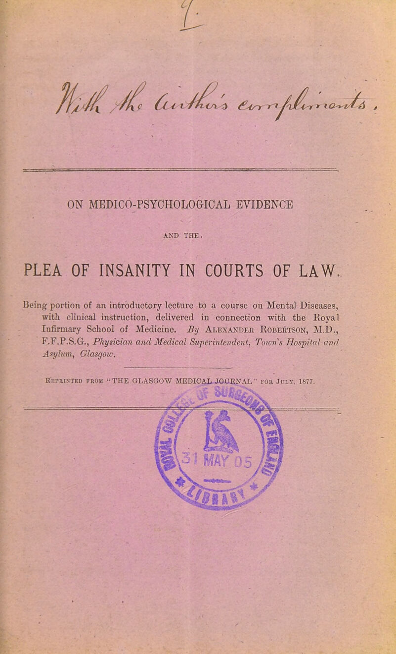 ON MEDICO-PSYCHOLOGICAL EVIDENCE AND THE. PLEA OF INSANITY IN COURTS OF LAW. Being portion of an introductory lecture to a course on Mental Diseases, with clinical instruction, delivered in connection with the Royal Iufirmary School of Medicine. By Alexander Robertson, M.D., F.F.P.S.G., Physician and Medical Superintendent, Town's Hospital and Asylum, Glasgoiv. Reprinted from “THE GLASGOW MEDICAL JOURNAL for Jcly, 1877.