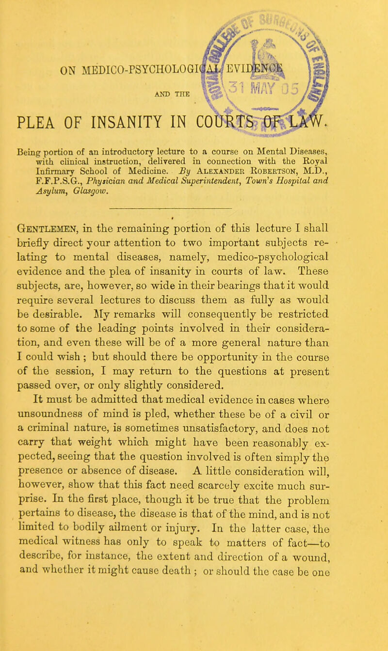 PLEA OF INSANITY IN AND THE Being portion of an introductory lecture to a course on Mental Diseases, with clinical instruction, delivered in connection with the Royal Infirmary School of Medicine. By Alexander Robertson, M.D., F.F.P.S.G., Physician and Medical Superintendent, Town's Hospital and Asylum, Glasgoiu. Gentlemen, in the remaining portion of this lecture I shall briefly direct your attention to two important subjects re- lating to mental diseases, namely, medico-psychological evidence and the plea of insanity in courts of law. These subjects, are, however, so wide in their bearings that it would require several lectures to discuss them as fully as would be desirable. My remarks will consequently be restricted to some of the leading points involved in their considera- tion, and even these will be of a more general nature than I could wish ; but should there be opportunity in the course of the session, I may return to the questions at present passed over, or only slightly considered. It must be admitted that medical evidence in cases where unsoundness of mind is pled, whether these be of a civil or a criminal nature, is sometimes unsatisfactory, and does not carry that weight which might have been reasonably ex- pected, seeing that the question involved is often simply the presence or absence of disease. A little consideration will, however, show that this fact need scarcely excite much sur- prise. In the first place, though it be true that the problem pertains to disease, the disease is that of the mind, and is not limited to bodily ailment or injury. In the latter case, the medical witness has only to speak to matters of fact—to describe, for instance, the extent and direction of a wound, and whether it might cause death ; or should the case be one