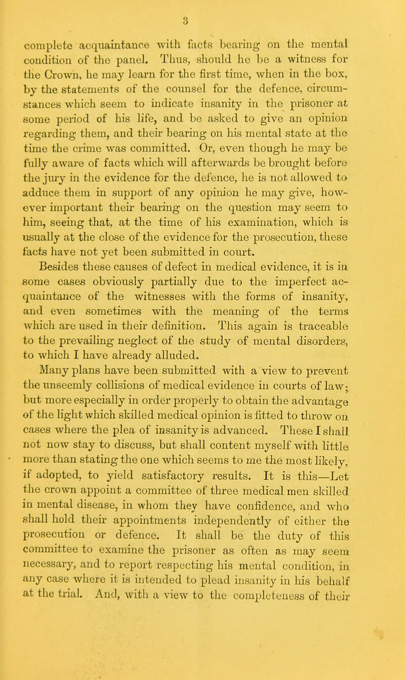 complete acquaintance with facts bearing on the mental condition of the panel. Thus, should he bo a witness for the Crown, he may learn for the first time, when in the box, by the statements of the counsel for the defence, circum- stances which seem to indicate insanity in the prisoner at some period of his life, and be asked to give an opinion regarding them, and then bearing on his mental state at the time the crime was committed. Or, even though he may be fully aware of facts which will afterwards be brought before the jury in the evidence for the defence, he is not allowed to adduce them in support of any opinion he may give, how- ever important their bearing on the question may seem to him, seeing that, at the time of his examination, which is usually at the close of the evidence for the prosecution, these facts have not yet been submitted in court. Besides these causes of defect in medical evidence, it is in some cases obviously partially due to the imperfect ac- quaintance of the witnesses with the forms of insanity, and even sometimes with the meaning of the terms which are used in their definition. This again is traceable to the prevailing neglect of the study of mental disorders, to which I have already alluded. Many plans have been submitted with a view to prevent the unseemly collisions of medical evidence in courts of law; but more especially in order properly to obtain the advantage of the light which skilled medical opinion is fitted to throw on cases where the plea of insanity is advanced. These I shall not now stay to discuss, but shall content myself with little more than stating the one which seems to me the most likely, if adopted, to yield satisfactory results. It is this—Let the crown appoint a committee of three medical men skilled in mental disease, in whom they have confidence, and who shall hold their appointments independently of either the prosecution or defence. It shall be the duty of this committee to examine the prisoner as often as may seem necessary, and to report respecting his mental condition, in any case where it is intended to plead insanity in his behalf at the trial. And, with a view to the completeness of their