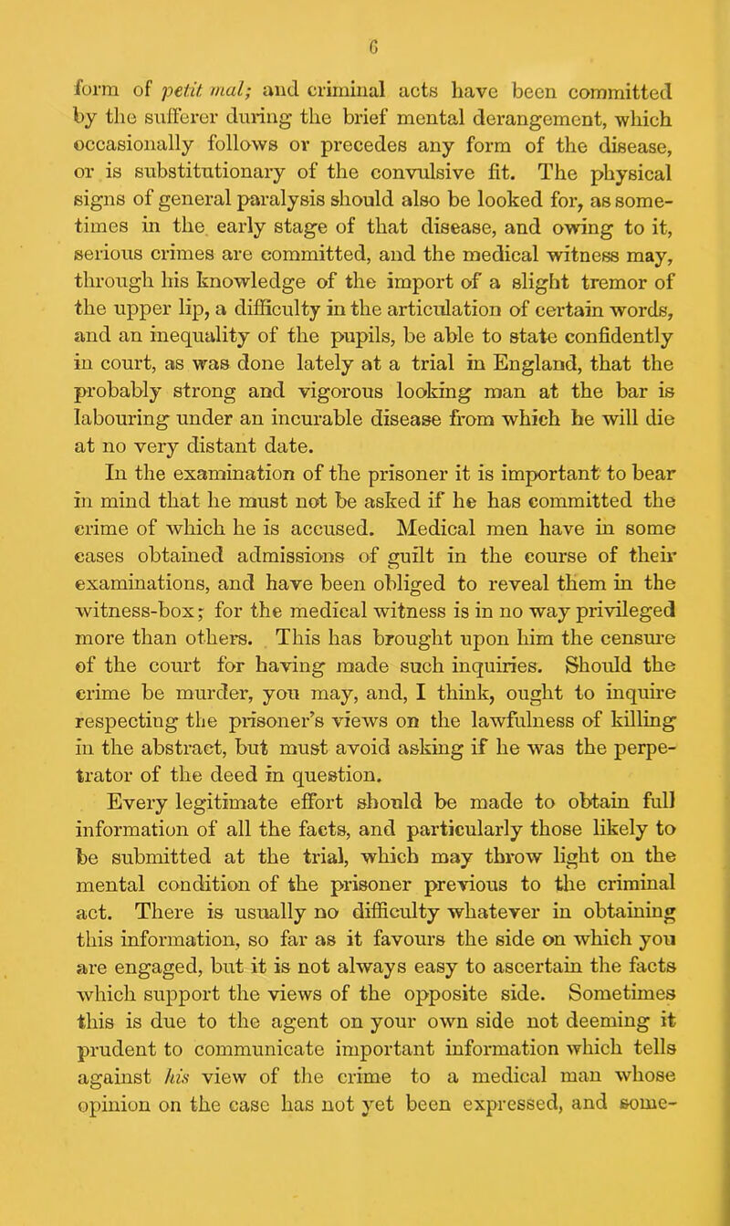 form of petit mol; and criminal acts have been committed by the sufferer during the brief mental derangement, which occasionally follows or precedes any form of the disease, or is substitutionary of the convulsive fit. The physical signs of general paralysis should also be looked for, as some- times in the early stage of that disease, and owing to it, serious crimes are committed, and the medical witness may, through his knowledge of the import of a slight tremor of the upper lip, a difficulty in the articulation of certain words, and an inequality of the pupils, be able to state confidently in court, as was done lately at a trial in England, that the probably strong and vigorous looking man at the bar is labouring under an incurable disease from which he will die at no very distant date. In the examination of the prisoner it is important to bear in mind that he must not be asked if he has committed the crime of which he is accused. Medical men have in some cases obtained admissions of guilt in the course of their examinations, and have been obliged to reveal them in the witness-box; for the medical witness is in no way privileged more than others. This has brought upon him the censure of the court for having made such inquiries. Should the crime be murder, you may, and, I think, ought to inquire respecting the prisoner’s views on the lawfulness of killing in the abstract, but must avoid asking if he was the perpe- trator of the deed in question. Every legitimate effort should be made to obtain full information of all the facts, and particularly those likely to be submitted at the trial, which may throw light on the mental condition of the prisoner previous to the criminal act. There is usually no difficulty whatever in obtaining this information, so far as it favours the side on which you are engaged, but it is not always easy to ascertain the facts which support the views of the opposite side. Sometimes this is due to the agent on your own side not deeming it prudent to communicate important information which tells against his view of the crime to a medical man whose opinion on the case has not yet been expressed, and some-