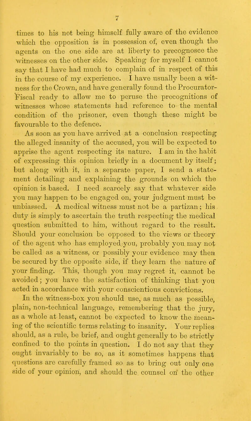 times to his not being himself fully aware of the evidence which the opposition is in possession of, even though the agents on the one side are at liberty to precognosce the witnesses on the other side. Speaking for myself I cannot say that I have had much to complain of in respect of this in the course of my experience. I have usually been a wit- ness for the Crown, and have generally found the Procurator- Fiscal ready to allow me to peruse the precognitions of witnesses whose statements had reference to the mental condition of the prisoner, even though these might be favourable to the defence. As soon as you have arrived at a conclusion respecting the alleged insanity of the accused, you will be expected to apprise the agent respecting its nature. I am in the habit of expressing this opinion briefly in a document by itself; but along with it, in a separate paper, I send a state- ment detailing and explaining the grounds on which the opinion is based. I need scarcely say that whatever side you may happen to be engaged on, your judgment must be unbiassed. A medical witness must not be a partizan; his duty is simply to ascertain the truth respecting the medical question submitted to him, without regard to the result. Should your conclusion be opposed to the views or theory of the agent who has employed you, probably you may not be called as a witness, or possibly your evidence may then be secured by the opposite side, if they learn the nature of your finding. This, though you may regret it, cannot be avoided; you have the satisfaction of thinking that you acted in accordance with your conscientious convictions. In the witness-box you should use, as much as possible, plain, non-technical language, remembering that the jury, as a whole at least, cannot be expected to know the mean- ing of the scientific terms relating to insanity. Your replies should, as a rule, be brief, and ought generally to be strictly confined to the points in question. I do not say that they ought invariably to be so, as it sometimes happens that questions are carefully framed so as to bring out only one side of your opinion, and should the counsel on the other