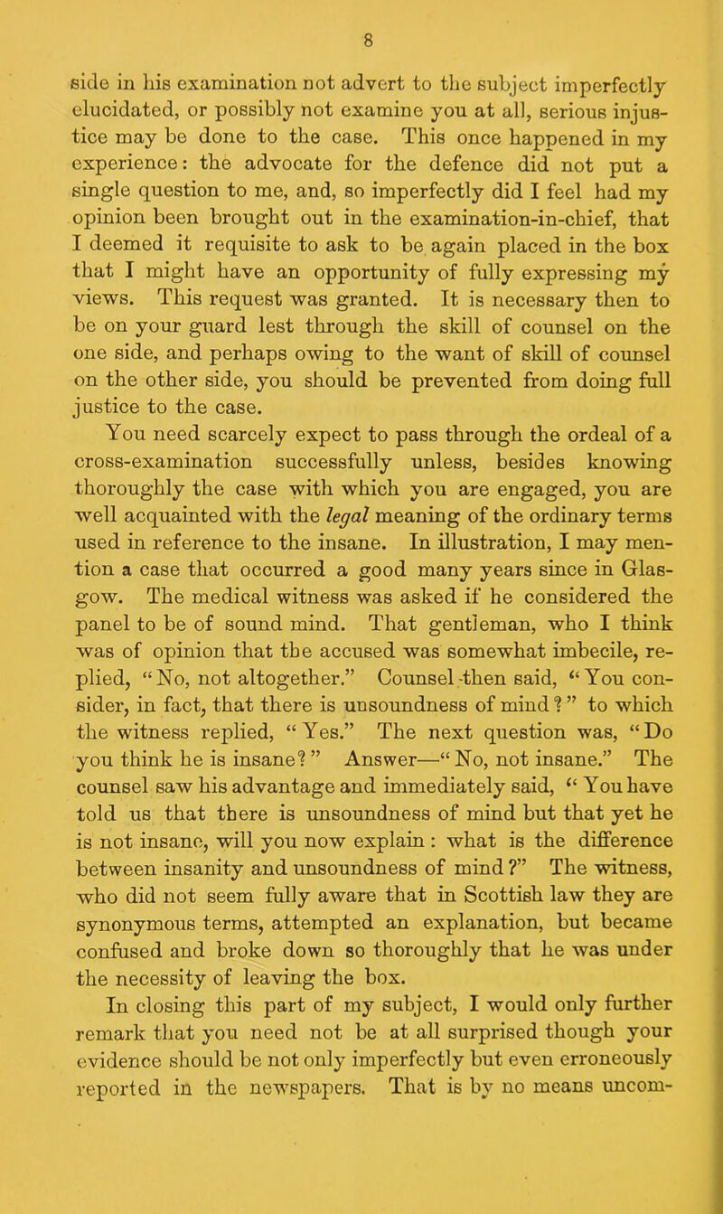 side in his examination not advert to the subject imperfectly elucidated, or possibly not examine you at all, serious injus- tice may be done to the case. This once happened in my experience: the advocate for the defence did not put a single question to me, and, so imperfectly did I feel had my opinion been brought out in the examination-in-chief, that I deemed it requisite to ask to be again placed in the box that I might have an opportunity of fully expressing my views. This request was granted. It is necessary then to be on your guard lest through the skill of counsel on the one side, and perhaps owing to the want of skill of counsel on the other side, you should be prevented from doing full justice to the case. You need scarcely expect to pass through the ordeal of a cross-examination successfully unless, besides knowing thoroughly the case with which you are engaged, you are well acquainted with the legal meaning of the ordinary terms used in reference to the insane. In illustration, I may men- tion a case that occurred a good many years since in Glas- gow. The medical witness was asked if he considered the panel to be of sound mind. That gentleman, who I think was of opinion that the accused was somewhat imbecile, re- plied, “No, not altogether.” Counsel-then said, “You con- sider, in fact, that there is unsoundness of mind % ” to which the witness replied, “Yes.” The next question was, “Do you think he is insane? ” Answer—“ No, not insane.” The counsel saw his advantage and immediately said, “ You have told us that there is unsoundness of mind but that yet he is not insane, will you now explain : what is the difference between insanity and unsoundness of mind ?” The witness, who did not seem fully aware that in Scottish law they are synonymous terms, attempted an explanation, but became confused and broke down so thoroughly that he was under the necessity of leaving the box. In closing this part of my subject, I would only further remark that you need not be at all surprised though your evidence should be not only imperfectly but even erroneously reported in the newspapers. That is by no means uncom-