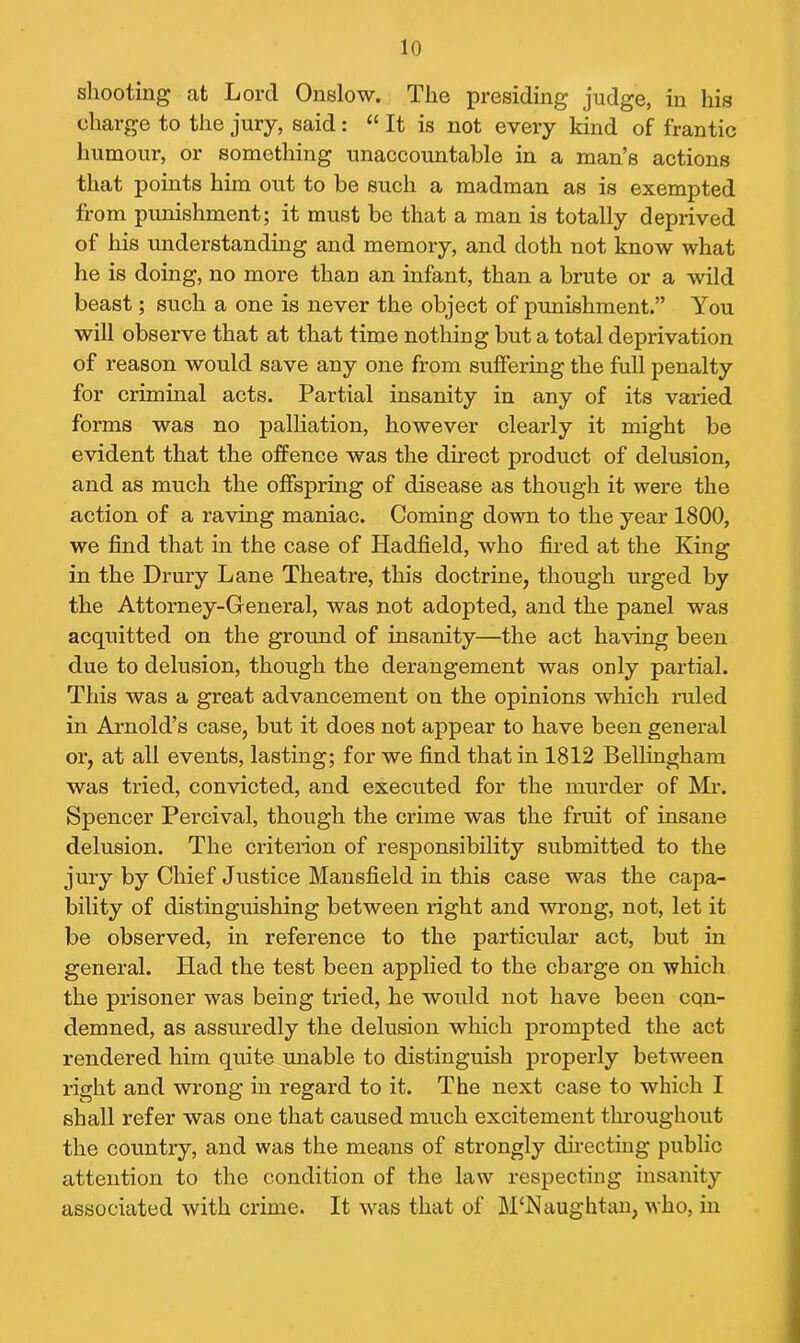 shooting at Lord Onslow. The presiding judge, in his charge to the jury, said: “ It is not every kind of frantic humour, or something unaccountable in a man’s actions that points him out to be such a madman as is exempted from punishment; it must be that a man is totally deprived of his understanding and memory, and cloth not know what he is doing, no more than an infant, than a brute or a wild beast; such a one is never the object of punishment.” You will observe that at that time nothing but a total deprivation of reason would save any one from suffering the full penalty for criminal acts. Partial insanity in any of its varied forms was no palliation, however clearly it might be evident that the offence was the direct product of delusion, and as much the offspring of disease as though it were the action of a raving maniac. Coming down to the year 1800, we find that in the case of Haclfield, who fired at the King in the Drury Lane Theatre, this doctrine, though urged by the Attorney-General, was not adopted, and the panel was acquitted on the ground of insanity—the act having been due to delusion, though the derangement was only partial. This was a great advancement on the opinions which ruled in Arnold’s case, but it does not appear to have been general or, at all events, lasting; for we find that in 1812 Bellingham was tried, convicted, and executed for the murder of Mr. Spencer Percival, though the crime was the fruit of insane delusion. The criterion of responsibility submitted to the jury by Chief Justice Mansfield in this case was the capa- bility of distinguishing between right and wrong, not, let it be observed, in reference to the particular act, but in general. Had the test been applied to the charge on which the prisoner was being tried, he would not have been con- demned, as assuredly the delusion which prompted the act rendered him quite unable to distinguish properly between right and wrong in regard to it. The next case to which I shall refer was one that caused much excitement throughout the country, and was the means of strongly directing public attention to the condition of the law respecting insanity associated with crime. It was that of M‘Naughtan, who, in