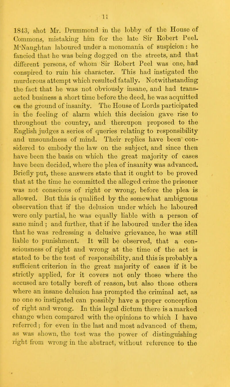 1843, shot Mr. Drummond in the lobby of the House of Commons, mistaking him for the late Sir Robert P eel. M‘Nauglitan laboured under a monomania of suspicion: be fancied that he was being dogged on the streets, and that different persons, of whom Sir Robert Peel was one, had conspired to ruin his character. This had instigated the murderous attempt which resulted fatally. Notwithstanding the fact that he was not obviously insane, and had trans- acted business a short time before the deed, he was acquitted on the ground of insanity. The House of Lords participated in the feeling of alarm which this decision gave rise to throughout the country, and thereupon proposed to the English judges a series of queries relating to responsibility and unsoundness of mind. Their replies have been con- sidered to embody the law on the subject, and since then have been the basis on which the great majority of cases have been decided, where the plea of insanity was advanced. Briefly put, these answers state that it ought to be proved that at the time he committed the alleged crime the prisoner was not conscious of right or wrong, before the plea is allowed. But this is qualified by the somewhat ambiguous observation that if the delusion under which he laboured were only partial, he was equally liable with a person of sane mind ; and furthei-, that if he laboured under the idea that he was redressing a delusive grievance, he was still liable to punishment. It will be observed, that a con- sciousness of right and wrong at the time of the act is stated to be the test of responsibility, and this is probably a sufficient criterion in the great majority of cases if it be strictly applied, for it covers not only those where the accused are totally bereft of reason, but also those others where an insane delusion has prompted the criminal act, as no one so instigated can possibly have a proper conception of right and wrong. In this legal dictum there is a marked change when compared with the opinions to which I have refcn’cd; for even in the last and most advanced of them, as was shown, the test was the power of distiixguishing right from wrong in the abstract, without reference to the