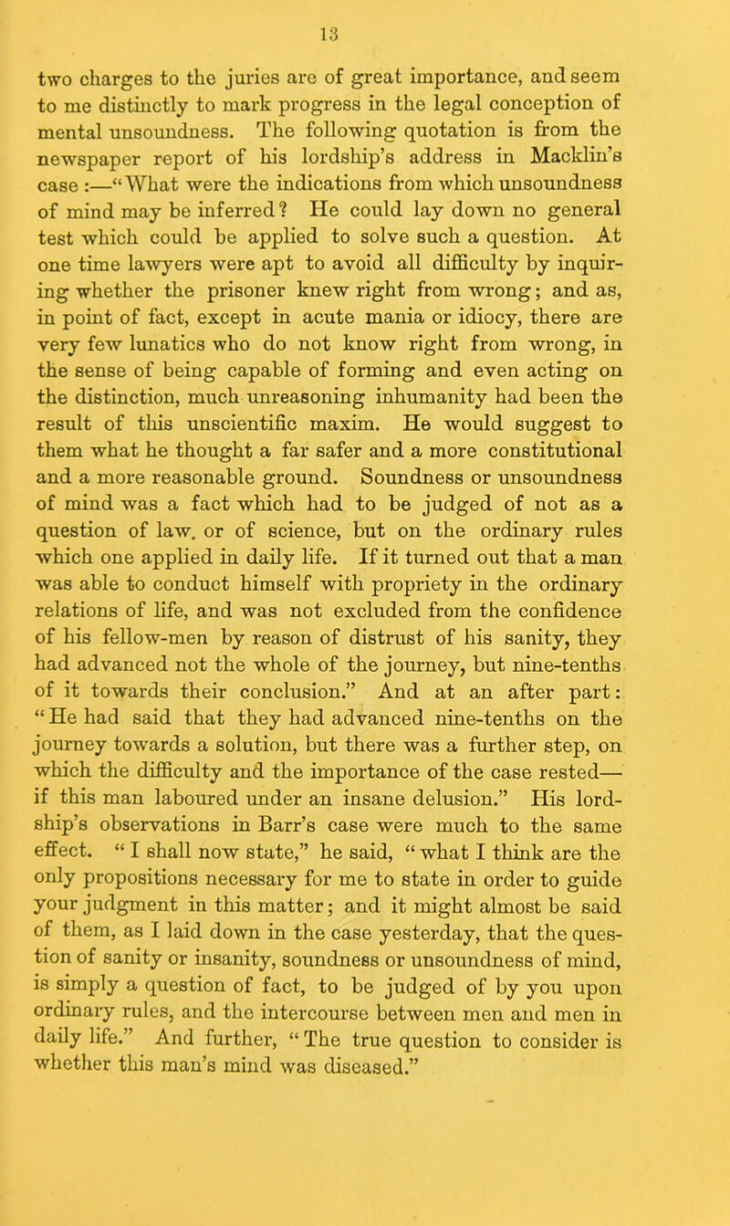 two charges to the juries are of great importance, and seem to me distinctly to mark progress in the legal conception of mental unsoundness. The following quotation is from the newspaper report of his lordship’s address in Macklin’s case :—“What were the indications from which unsoundness of mind may be inferred? He could lay down no general test which could be applied to solve such a question. At one time lawyers were apt to avoid all difficulty by inquir- ing whether the prisoner knew right from wrong; and as, in point of fact, except in acute mania or idiocy, there are very few lunatics who do not know right from wrong, in the sense of being capable of forming and even acting on the distinction, much unreasoning inhumanity had been the result of this unscientific maxim. He would suggest to them what he thought a far safer and a more constitutional and a more reasonable ground. Soundness or unsoundness of mind was a fact which had to be judged of not as a question of law. or of science, but on the ordinary rules which one applied in daily life. If it turned out that a man was able to conduct himself with propriety in the ordinary relations of life, and was not excluded from the confidence of his fellow-men by reason of distrust of his sanity, they had advanced not the whole of the journey, but nine-tenths of it towards their conclusion.” And at an after part: “ He had said that they had advanced nine-tenths on the journey towards a solution, but there was a further step, on which the difficulty and the importance of the case rested— if this man laboured under an insane delusion.” His lord- ship’s observations in Barr’s case were much to the same effect. “ I shall now state,” he said, “ what I think are the only propositions necessary for me to state in order to guide your judgment in this matter; and it might almost be said of them, as I laid down in the case yesterday, that the ques- tion of sanity or insanity, soundness or unsoundness of mind, is simply a question of fact, to be judged of by you upon ordinary rules, and the intercourse between men and men in daily life.” And further, “ The true question to consider is whether this man’s mind was diseased.”