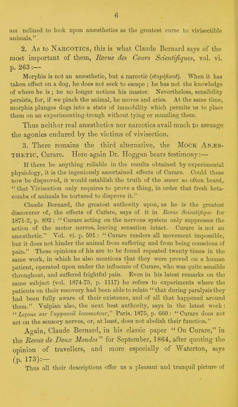 am nclined to look upon anaesthetics as the greatest curse to vivisectible animals.” 2. As to Narcotics, this is what Claude Bernard says of the most important of them, Revue des Cours Scientijiques, vol. vi. p. 263:— Morphia is not an anaesthetic, but a narcotic (stiopefio/at). When it has taken effect on a clog, he does not seek to escape ; he has not the knowledge of where he is ; he no longer notices his master. Nevertheless, sensibility persists, for, if we pinch the animal, he moves and cries. At the same time, morphia plunges dogs into a state of immobility which permits us to place them on an experimenting-trough without tying or muzzling them. Thus neither real anaesthetics nor narcotics avail much to assuage the agonies endured by the victims of vivisection. 3. There remains the third alternative, the Mock Anaes- thetic, Curare. Here again Dr. Hoggan bears testimony:— If there be anything reliable in the results obtained by experimental physiology, it is the ingeniously ascertained effects of Curare. Could these now be disproved, it would establish the truth of the sneer so often heard, “ that Vivisection only requires to prove a thing, in order that fresh heta- combs of animals be tortured to disprove it.” Claude Bernard, the greatest authority upon, as he is the greatest discoverer of, the effects of Curare, says of it in Revue Stientifique for 1871-2, p. 892 : “ Curare acting on the nervous system only suppresses the action of the motor nerves, leaving sensation intact. Curare is not an anresthetic. ” Vol. vi. p. 591 : “ Curare renders all movement impossible, but it does not hinder the animal from suffering and from being conscious of pain.” These opinions of his are to be found repeated twenty times in the same work, in which he also mentions that they were proved on a human patient, operated upon under the influence of Curare, who was quite sensible throughout, and suffered frightful pain. Even in his latest remarks on the same subject (vol. 1874-75, p. 1117) he refers to experiments where the patients on their recovery had been able to relate ‘ ‘ that during paralysis they had been fully aware of their existence, and of all that happened around them.” Vulpian also, the next best authority, says in the latest work: “ Legons sur Vappa/reil locomoteur,” Paris, 1875, p. 6G0: “Curare does not act on the sensory nerves, or, at least, does not abolish their function.” Again, Claude Bernard, in his classic paper “ On Curare,” in the Revue de Deux Mondes ” for September, 1864, after quoting the opinion of travellers, and more especially of Waterton, says (p. 173):- Thus all their descriptions offer us a pleasant and tranquil picture of