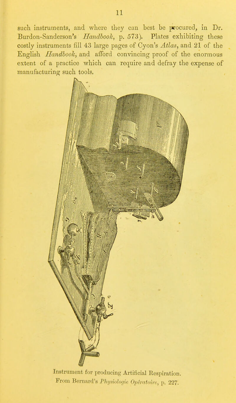 such instruments, and where they can best be procured, in Dr. Burdon-Sanderson’s Handbook, p. 573). Plates exhibiting these costly instruments fill 43 large pages of Cyon’s Atlas, and 21 of the English Handbook, and afford convincing proof of the enormous extent of a practice which can require and defray the expense of manufacturing such tools. Instrument for producing Artificial Respiration. From Bernard’s Physiologie Op&ratoire, p. 227.