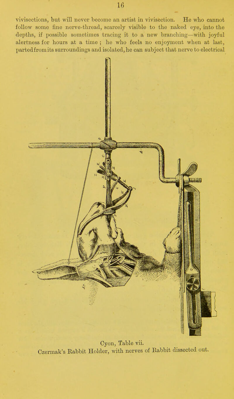 vivisections, but will never become an artist in vivisection. He who cannot follow some lino ncrve-threacl, scarcely visible to the naked eye, into the depths, if possible sometimes tracing it to a new branching—with joyful alertness for hours at a time ; he who feels no enjoyment when at last, partedfromits surroundings and isolated, lie can subject that nerve to electrical Cyon, Table vii. Czermak’s Rabbit Holder, with nerves of Rabbit dissected out.