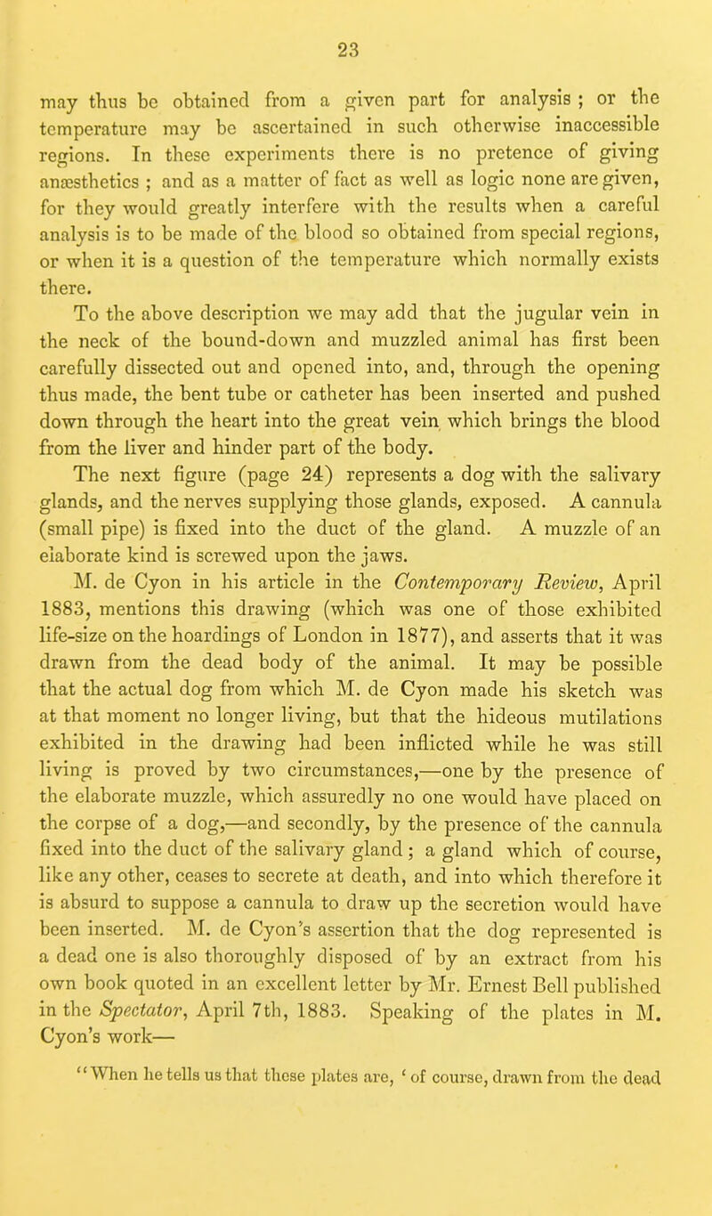 may thus be obtained from a given part for analysis ; or the temperature may be ascertained in such otherwise inaccessible regions. In these experiments there is no pretence of giving anaesthetics ; and as a matter of fact as well as logic none are given, for they would greatly interfere with the results when a careful analysis is to be made of the blood so obtained from special regions, or when it is a question of the temperature which normally exists there. To the above description we may add that the jugular vein in the neck of the bound-down and muzzled animal has first been carefully dissected out and opened into, and, through the opening thus made, the bent tube or catheter has been inserted and pushed down through the heart into the great vein which brings the blood from the liver and hinder part of the body. The next figure (page 24) represents a dog with the salivary glands, and the nerves supplying those glands, exposed. A cannula (small pipe) is fixed into the duct of the gland. A muzzle of an elaborate kind is screwed upon the jaws. M. de Cyon in his article in the Contemporary Review, April 1883, mentions this drawing (which was one of those exhibited life-size on the hoardings of London in 1877), and asserts that it was drawn from the dead body of the animal. It may be possible that the actual dog from which M. de Cyon made his sketch was at that moment no longer living, but that the hideous mutilations exhibited in the drawing had been inflicted while he was still living is proved by two circumstances,—one by the presence of the elaborate muzzle, which assuredly no one would have placed on the corpse of a dog,—and secondly, by the presence of the cannula fixed into the duct of the salivary gland ; a gland which of course, like any other, ceases to secrete at death, and into which therefore it is absurd to suppose a cannula to draw up the secretion would have been inserted. M. de Cyon's assertion that the dog represented is a dead one is also thoroughly disposed of by an extract from his own book quoted in an excellent letter by Mr. Ernest Bell published in the Spectator, April 7th, 1883. Speaking of the plates in M. Cyon’s work— ‘ ‘ When lie tells us that these plates are, ‘ of course, drawn from the dead