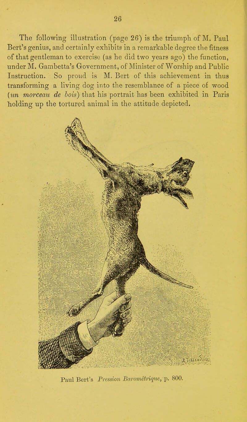 The following illustration (page 26) is the triumph of M* Paul Bert’s genius, and certainly exhibits in a remarkable degree the fitness of that gentleman to exercise (as he did two years ago) the function, under M. Gambetta’s Government, of Minister of Worship and Public Instruction. So proud is M. Bert of this achievement in thus transforming a living dog into the resemblance of a piece of wood (un morceau de hois) that his portrait has been exhibited in Paris holding up the tortured animal in the attitude depicted. Paul Bert’s Frcssion Barometrirptc, p. 800.