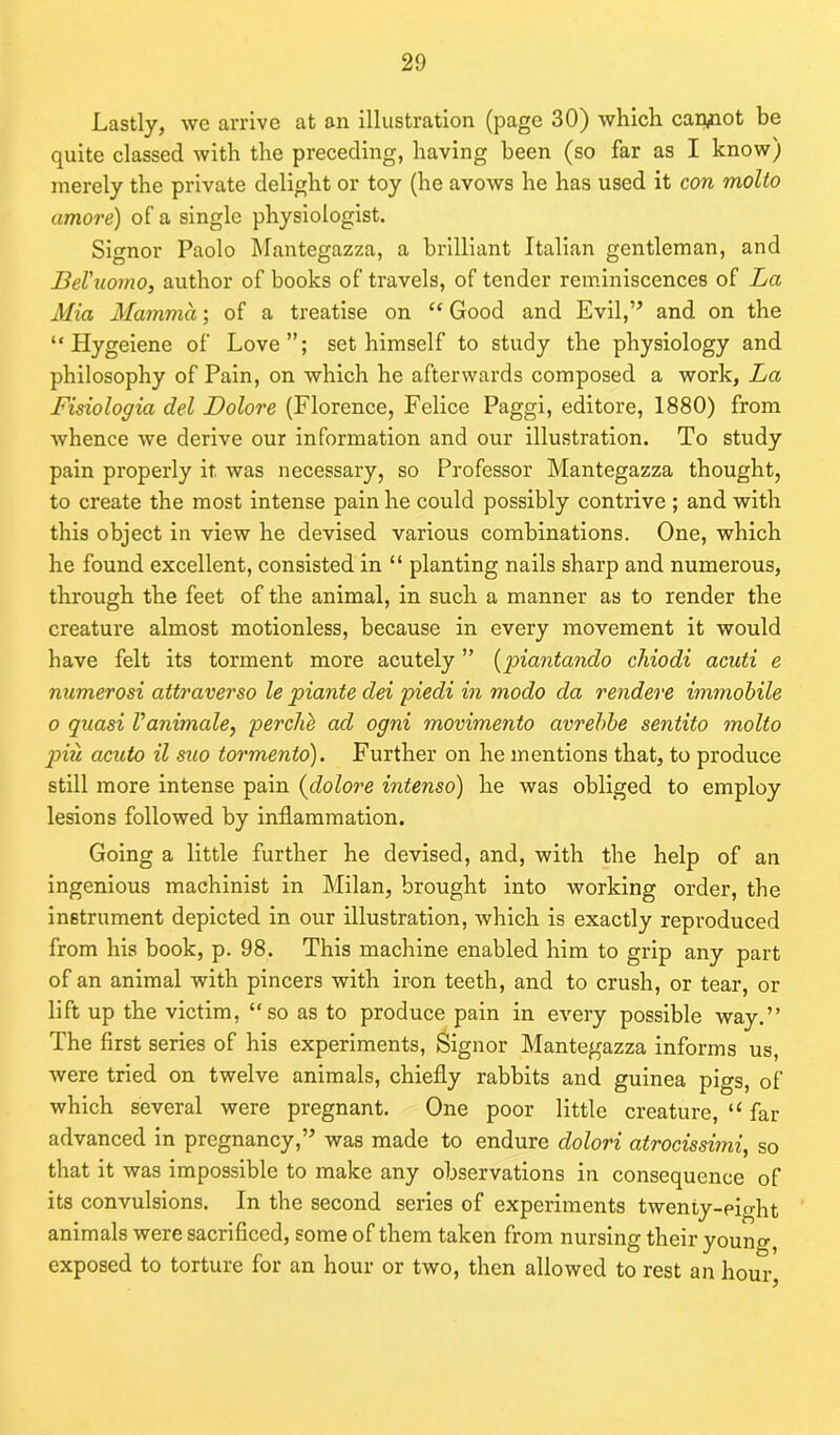 Lastly, we arrive at an illustration (page 30) which cannot be quite classed with the preceding, having been (so far as I know) merely the private delight or toy (he avows he has used it con molto amove) of a single physiologist. Signor Paolo Mantegazza, a brilliant Italian gentleman, and Bel’uomo, author of books of travels, of tender reminiscences of La Mia Mamma; of a treatise on “ Good and Evil,” and on the “ Hygeiene of Love”; set himself to study the physiology and philosophy of Pain, on which he afterwards composed a work, La Fisiologia del Dolore (Florence, Felice Paggi, editore, 1880) from whence we derive our information and our illustration. To study pain properly it. was necessary, so Professor Mantegazza thought, to create the most intense pain he could possibly contrive ; and with this object in view he devised various combinations. One, which he found excellent, consisted in “ planting nails sharp and numerous, through the feet of the animal, in such a manner as to render the creature almost motionless, because in every movement it would have felt its torment more acutely ” {piantando chiodi acuti e numerosi attraverso le piante dei piedi in modo da rendere immobile o quasi Vanimale, perclie ad ogni movimento avrebbe sentito molto piu acuto il suo tormento). Further on he mentions that, to produce still more intense pain (dolore intenso) he was obliged to employ lesions followed by inflammation. Going a little further he devised, and, with the help of an ingenious machinist in Milan, brought into working order, the instrument depicted in our illustration, which is exactly reproduced from his book, p. 98. This machine enabled him to grip any part of an animal with pincers with iron teeth, and to crush, or tear, or lift up the victim, “so as to produce pain in every possible way.” The first series of his experiments, Signor Mantegazza informs us, were tried on twelve animals, chiefly rabbits and guinea pigs, of which several were pregnant. One poor little creature, “ far advanced in pregnancy,” was made to endure dolori atrocissimi, so that it was impossible to make any observations in consequence of its convulsions. In the second series of experiments twenty-eight animals were sacrificed, some of them taken from nursing their young, exposed to torture for an hour or two, then allowed to rest an hour,