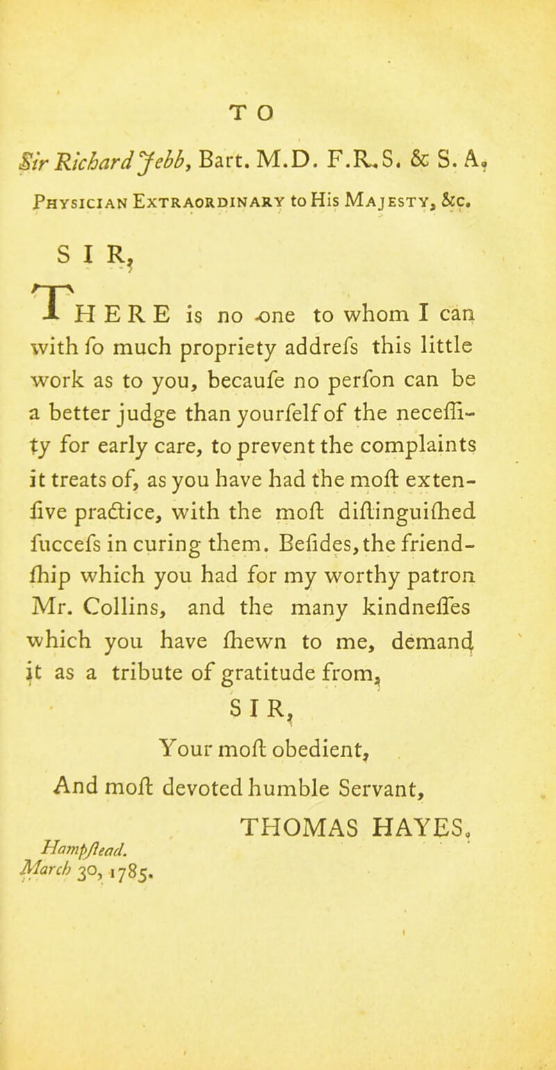 T O Sir Richard Jebb, Bart. M.D. F.R.S. & S. A, Physician Extraordinary to His Majesty, he. S I R, Th ERE is no one to whom I can with fo much propriety addrefs this little work as to you, becaufe no perfon can be a better judge than yourfelf of the neceffi- ty for early care, to prevent the complaints it treats of, as you have had the mod; exten- live pra&ice, with the mod didinguifhed fuccefs in curing them. Beiides,the friend- fhip which you had for my worthy patron Mr. Collins, and the many kindnedes which you have fhewn to me, demand it as a tribute of gratitude from, SIR, Your mod obedient. And mod devoted humble Servant, THOMAS HAYES, Hampjlead. March 30, ,785.