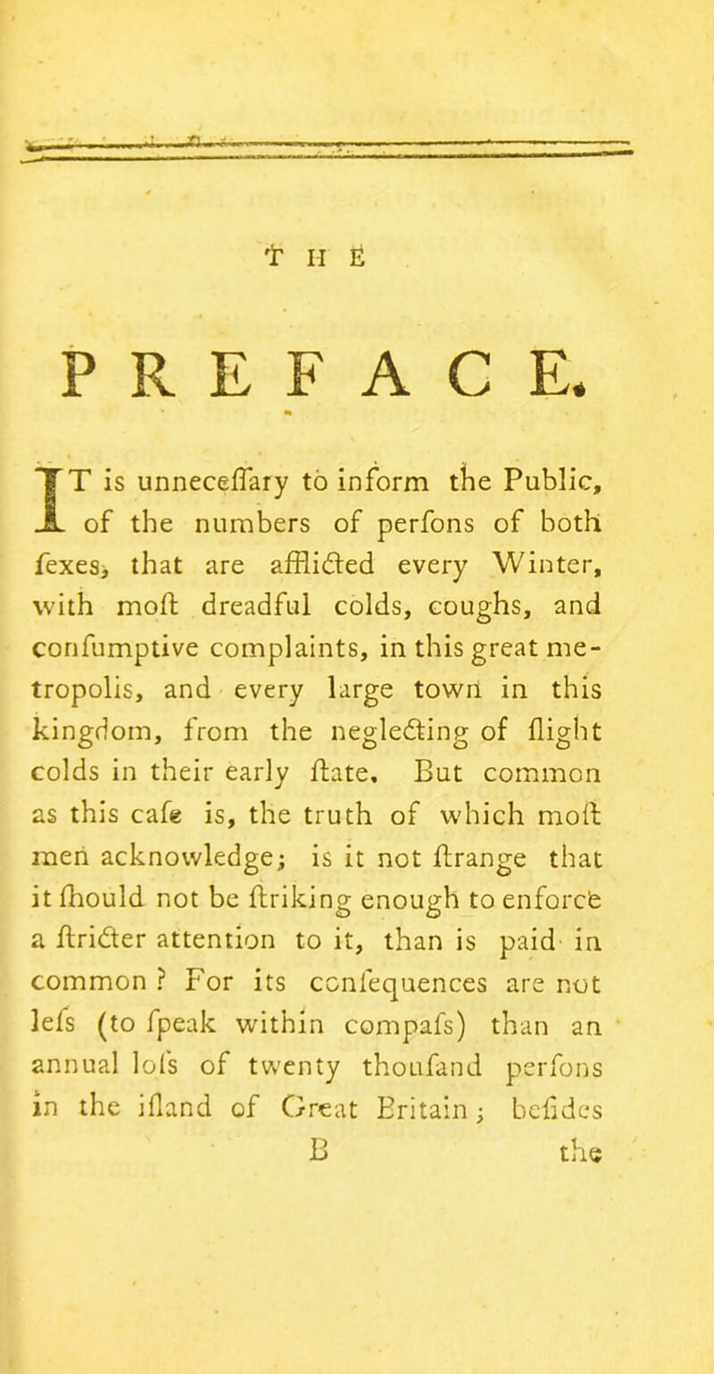 w—- *i—a—t. t h ii PREFACE. IT is unneceffary to inform the Public, of the numbers of perfons of both fexesj that are afflicted every Winter, with mod: dreadful colds, coughs, and confumptive complaints, in this great me- tropolis, and every large town in this kingdom, from the neglecting of flight colds in their early hate. But common as this cafe is, the truth of which moll men acknowledge; is it not flrange that it fhould not be ftriking enough to enforcfe a ftri&er attention to it, than is paid in common ? For its ccnfequences are not lefs (to fpeak within compafs) than an annual lots of twenty thoufand perfons in the ifland of Great Britain; belides B the