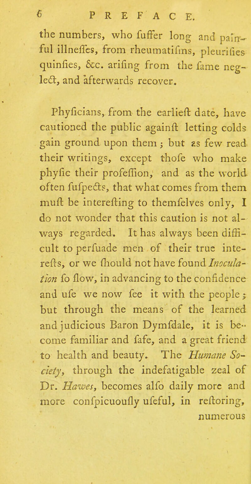 the numbers, who fuffer long and pain- ful illneffcs, from rheumatifins, pleurilies quinlies. See. arifing from the fame neg- led:, and afterwards recover. Phyficians, from the earlieft date, have cautioned the public againft letting colds gain ground upon them; but as few read their writings, except thofe who make phylic their profeffion, and as the world often fufpefts, that what comes from them muft be interefling to themfelves only, I do not wonder that this caution is not al- ways regarded. It has always been diffi- cult to perfuade men of their true inte- refls, or we fhould not have found Inocula- tion fo flow, in advancing to the confidence and ufe we now fee it with the people; but through the means of the learned and judicious Baron Dymfdale, it is be- come familiar and fafe, and a great friend to health and beauty. The Humane So- ciety, through the indefatigable zeal of Dr. Hawes, becomes alfo daily more and more confpicuoufly ufeful, in reftoring, numerous