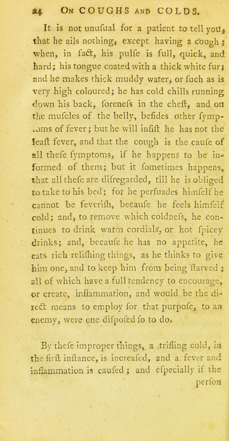 It is not nnufual for a patient to tell yotl4 that he ails nothing,- except having a cough ; when, in fad:, his pulfe is full, quick, and hard; his tongue coated with a thick white fur; and he makes thick muddy water, or fuch as is Very high coloured; he has cold chills running down his back, lbrenefs in the ched* and on the mufcles of the belly, belides othfer fymp- Loms of fever; but he will infid he has not the leafl: fever, and that the cough is the caufe of all thefe fymptoms, if he happens to be in- formed of them; but it fometimes happens, that all thefe are difregarded, till he is obliged to take to his bed; for he perfuades himfelfhe cannot be feverifh, becaufe he feels himfelf cold; and, to remove which coldnefs, he con- tinues to drink warm cordials', or hot fpicey drinks; and, becaufe he has no appetite, he eats rich relifhing things, as he thinks to give him one, and to keep him from being darved ; all of which have a full tendency to encourage, or create, inflammation, and would be the di- reef means to employ for that purpofe, to an enemy, were one difpofed fo to do. By thefe improper things, a trifling cold, in the fivd indance, is increafed, and a fever and inflammation is caufed ; and efpecially it the ' per fort