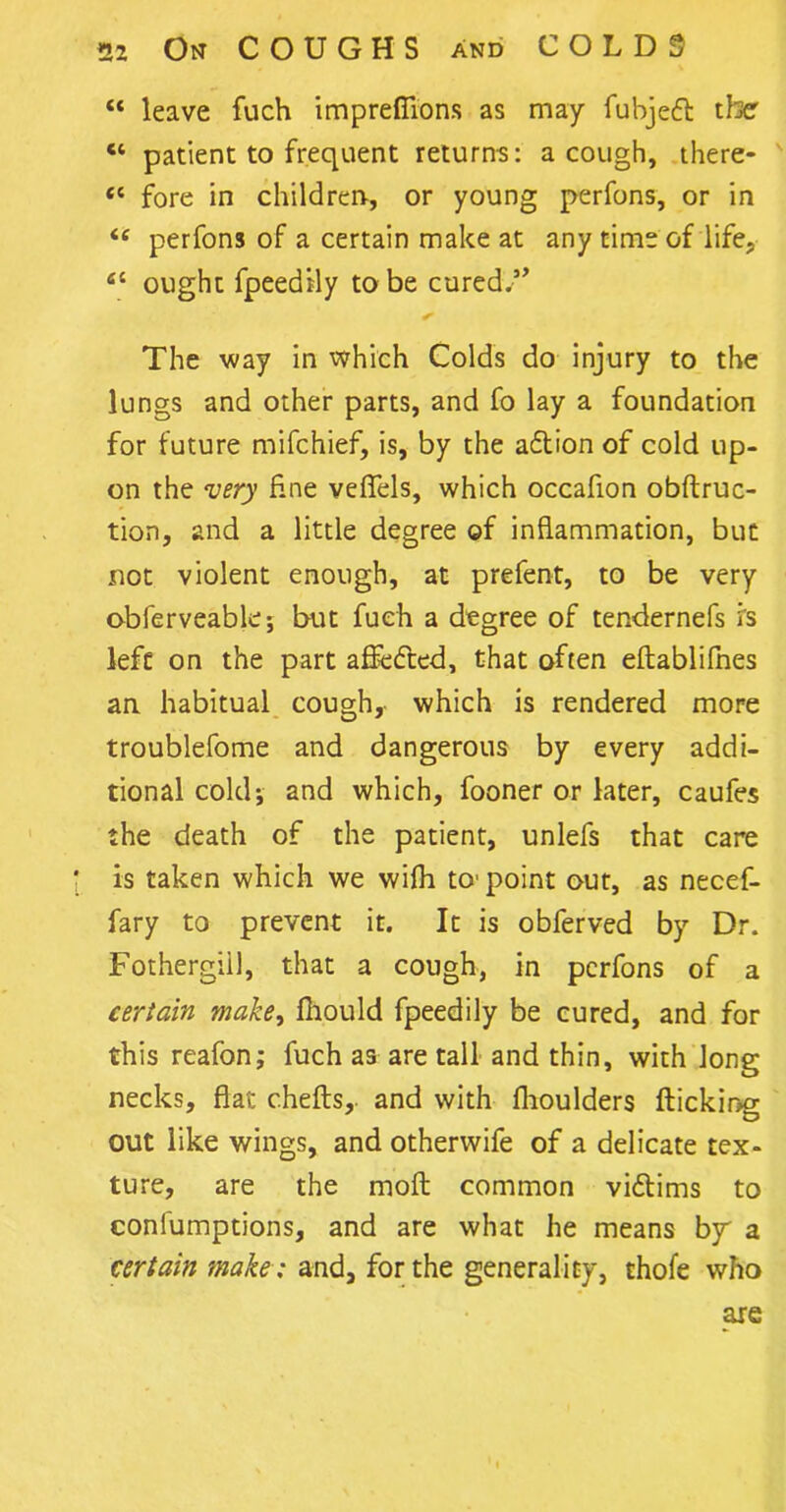 “ leave fuch imprefiions as may fubjedl the ct patient to frequent returns: a cough, there- <c fore in children, or young perfons, or in i{ perfons of a certain make at any time of life, fit ought fpeedily to be cured.” The way in which Colds do injury to the lungs and other parts, and fo lay a foundation for future mifchief, is, by the adlion of cold up- on the very fine vefiels, which occafion obftruc- tion, and a little degree of inflammation, but not violent enough, at prefent, to be very obferveable; but fuch a degree of tendernefs is left on the part affedted, that often eftablifnes an habitual cough, which is rendered more troublefome and dangerous by every addi- tional cold; and which, fooner or later, caufes the death of the patient, unlefs that care is taken which we wifh to- point out, as necef- fary to prevent it. It is obferved by Dr. Fothergiil, that a cough, in perfons of a certain make, fliould fpeedily be cured, and for this reafon; fuch as are tall and thin, with Jong necks, flat chefts,. and with fhoulders flicking out like wings, and otherwife of a delicate tex- ture, are the moft common vidtims to confumptions, and are what he means bjr a certain make ; and, for the generality, thofe who are
