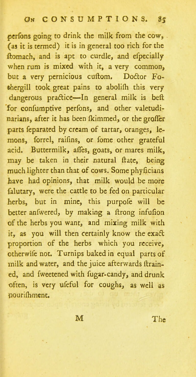 perfons going to drink the milk from the cow, (as it is termed) it is in general too rich for the ftomach, and is apt to curdle, and elpecially when rum is mixed with it, a very common, but a very pernicious cuftom. Doftor Fo- fchergill took great pains to abolilh this very dangerous practice—In general milk is belt for confumptive perfons, and other valetudi- narians, after it has been fkimmed, or the grofier parts feparated by cream of tartar, oranges, le- mons, forrel, raifins, or fome other grateful acid. Buttermilk, affes, goats, or mares milk, may be taken in their natural ftate, being much lighter than that of cows. Some phyficians have had opinions, that milk would be more falutary, were the cattle to be fed on particular herbs, but in mine, this purpofe will be better anfwered, by making a ftrong infufion of the herbs you want, and mixing milk with it, as you will then certainly know the exadt proportion of the herbs which you receive, otherwife not. Turnips baked in equal parts of milk and water, and the juice afterwards (train- ed, and fweetened with fugar-candy, and drunk often, is very ufeful for coughs, as well as iiourifliment. M The