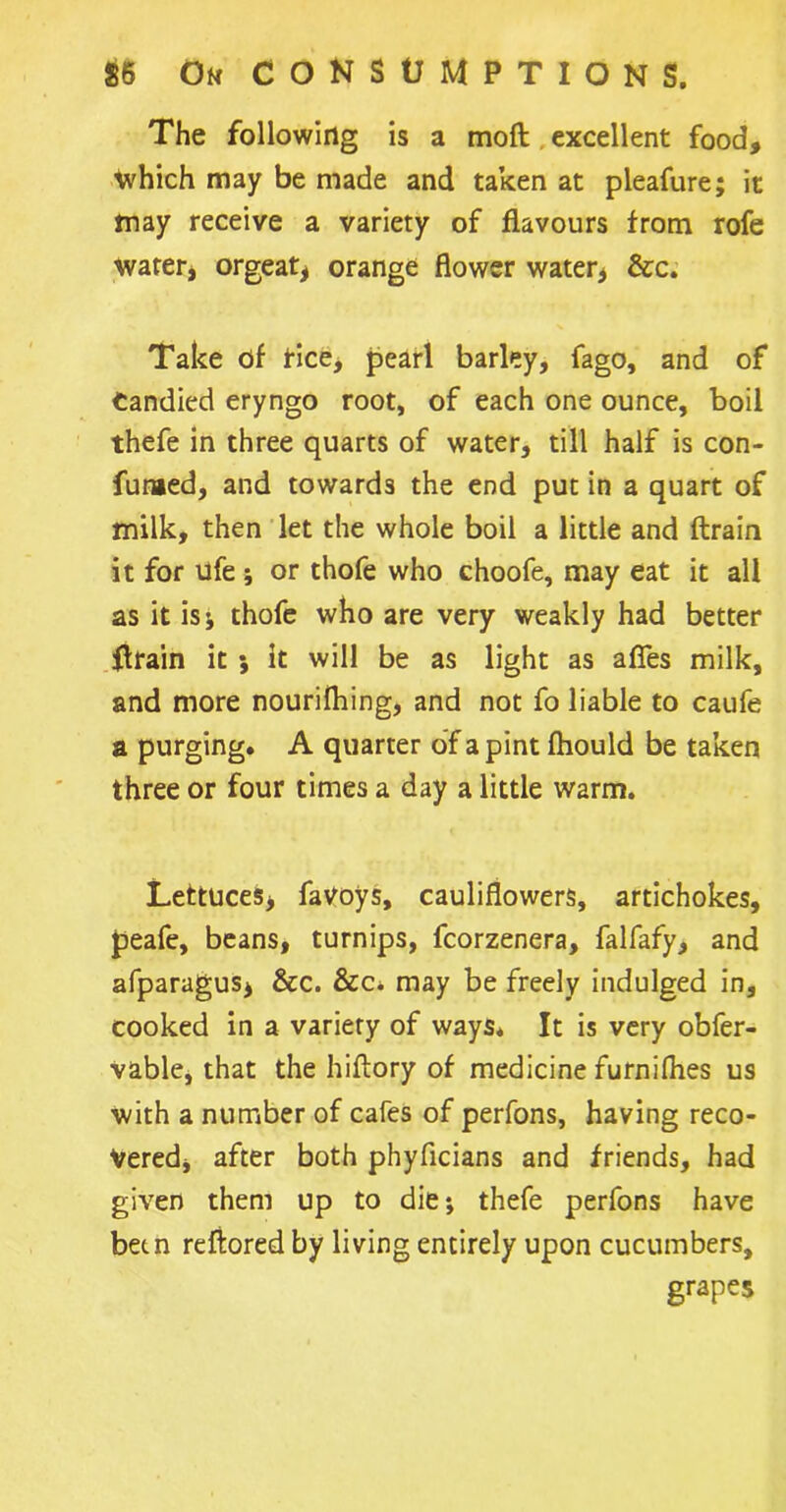 The following is a moft excellent food, which may be made and taken at pleafure; it tnay receive a variety of flavours from rofe water* orgeat* orange flower water* &c. Take of fice, pearl barley, fago, and of Candied eryngo root, of each one ounce, boil thefe in three quarts of water, till half is con- fumed, and towards the end put in a quart of milk, then let the whole boil a little and (train it for ufe ; or thofe who choofe, may eat it all as it isj thofe who are very weakly had better (train it 5 it will be as light as afies milk, and more nourilhing, and not fo liable to caufe a purging. A quarter of a pint fhould be taken three or four times a day a little warm. Lettuces* faVoys, cauliflowers, artichokes, peafe, beans, turnips, fcorzenera, falfafy, and afparagus, &c. &c. may be freely indulged in, cooked in a variety of ways* It is very obfer- vable, that the hiftory of medicine furnifhes us with a number of cafes of perfons, having reco- vered, after both phyficians and friends, had given them up to die*, thefe perfons have been reftored by living entirely upon cucumbers, grapes