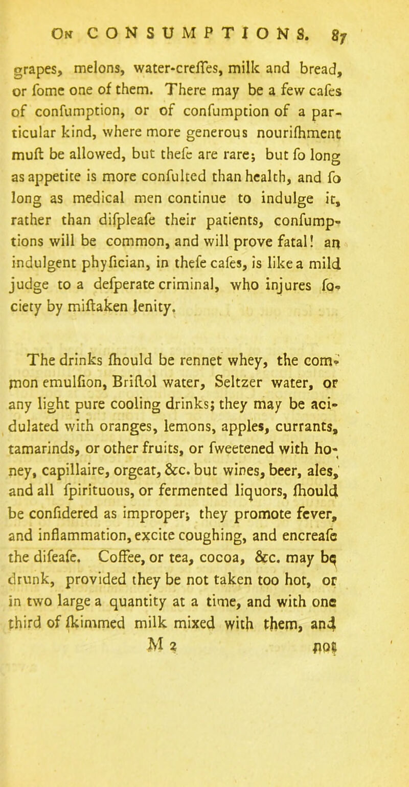 grapes, melons, water-crelies, milk and bread, or Tome one of them. There may be a few cafes of confumption, or of confumption of a par- ticular kind, where more generous nourifhment mult be allowed, but thefe are rare: but fo lon» O as appetite is more confulted than health, and fo long as medical men continue to indulge it, rather than difpleafe their patients, confump- tions will be common, and will prove fatal! an indulgent phyfician, in thefe cafes, is like a mild judge to a defperate criminal, who injures fo-. ciety by miftaken lenity. The drinks Ihould be rennet whey, the com- mon emulfion, Briflol water. Seltzer water, or any light pure cooling drinks; they may be aci- dulated with oranges, lemons, apples, currants, tamarinds, or other fruits, or fweetened with ho- ney, capillaire, orgeat, &c. but wines, beer, ales, and all fpirituous, or fermented liquors, fhould be confidered as improper* they promote fever, and inflammation, excite coughing, and encreafe the difeafe. Coffee, or tea, cocoa, &c. may bq drunk, provided they be not taken too hot, or in two large a quantity at a time, and with one third of fkimmed milk mixed with them, an4 M 2 pot