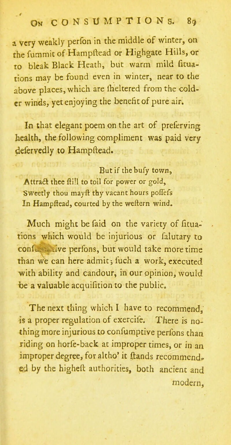 a very weakly perfon in the middle of winter, on the fummit of Hampftead or Highgate Hills, or to bleak Black Heath, but warm mild fitua- tions may be found even in winter, near to the above places, which are iheltered from the cold- er winds, yet enjoying the benefit of pure air. In that elegant poem on the art of preferving health, the following compliment was paid very defervedly to Hampftead. But if thebufy town. Attract thee ftill to toil for power or gold. Sweetly thou mayft thy vacant hours poffefs In Hampftead, courted by the weftern wind. Much might be faid on the variety of fitua- tions which would be injurious or falutary to confer.*live perfons, but would take more time than we can here admicj luch a work, executed with ability and candour, in our opinion, would be a valuable acquifition to the public. The next thing which I have to recommend, is a proper regulation of exercile. There is no- thing more injurious to confumptive perfons than riding on horfe-back at improper times, or in an improper degree, for altho’ it (lands recommend- ed by the higheft authorities, both ancient and modern,