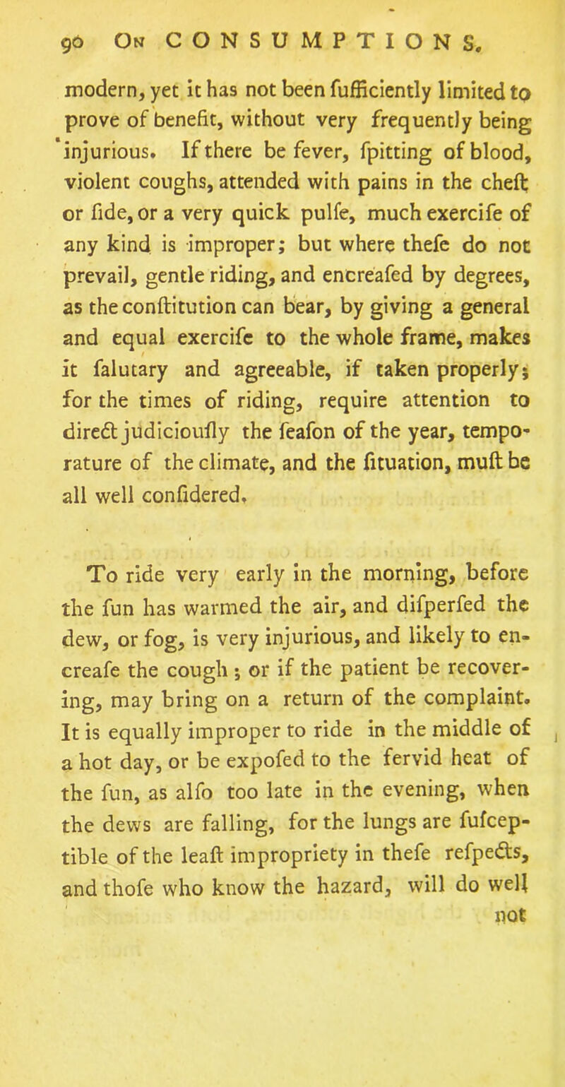 modern, yet it has not been fufficiently limited to prove of benefit, without very frequently being ’injurious. If there be fever, fpitting of blood, violent coughs, attended with pains in the chefb or fide, or a very quick pulfe, much exercife of any kind is improper; but where thefe do not prevail, gentle riding, and enereafed by degrees, as theconftitution can bear, by giving a general and equal exercife to the whole frame, makes it falutary and agreeable, if taken properly; for the times of riding, require attention to diredt judicioufly the feafon of the year, tempo- rature of the climate, and the fituation, muft be all well confidered. To ride very early in the morning, before the fun has warmed the air, and difperfed the dew, or fog, is very injurious, and likely to en- creafe the cough ; or if the patient be recover- ing, may bring on a return of the complaint. It is equally improper to ride in the middle of , a hot day, or be expofed to the fervid heat of the fun, as alfo too late in the evening, when the dews are falling, for the lungs are fufeep- tible of the leaft impropriety in thefe refpe&s, and thofe who know the hazard, will do well not