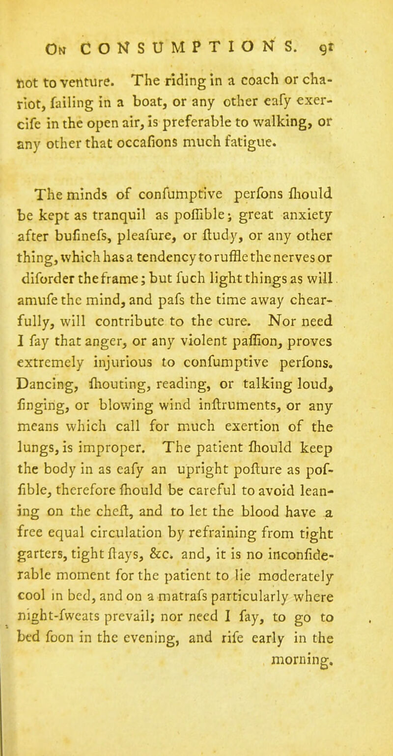 not to venture. The riding in a coach or cha- riot, failing in a boat, or any other eafy exer- cife in the open air, is preferable to walking, or any other that occafions much fatigue. The minds of confumptive perfons fhould be kept as tranquil as poffible; great anxiety after bufinefs, pleafure, or ftudy, or any other thing, which has a tendency to ruffle the nerves or diforder the frame; but fuch light things as will, amufethe mind, and pafs the time away chear- fully, will contribute to the cure. Nor need I fay that anger, or any violent paffion, proves extremely injurious to confumptive perfons. Dancing, fhouting, reading, or talking loud, finging, or blowing wind inftruments, or any means which call for much exertion of the lungs, is improper. The patient fhould keep the body in as eafy an upright poflure as pof- fible, therefore fhould be careful to avoid lean- ing on the chef!, and to let the blood have a free equal circulation by refraining from tight garters, tight flays, &c. and, it is no inconfide- rable moment for the patient to lie moderately cool in bed, and on a matrafs particularly where night-fweats prevail; nor need I fay, to go to bed foon in the evening, and rife early in the morning.