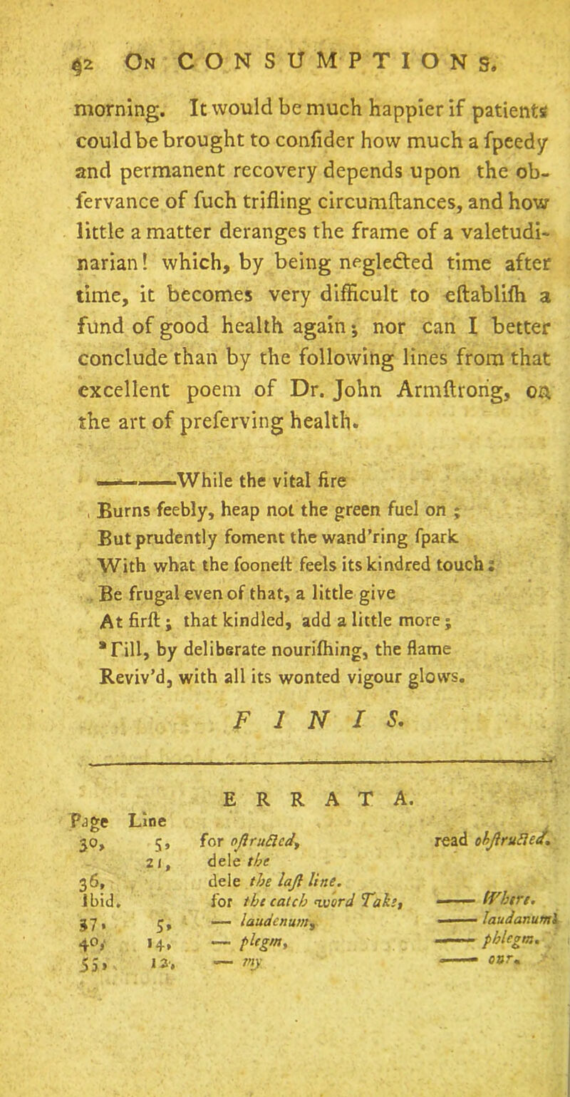 morning. It would be much happier if patients could be brought to conlider how much a fpeedy and permanent recovery depends upon the ob- fervance of fuch trifling circumftances, and how little a matter deranges the frame of a valetudi- narian ! which, by being negledted time after time, it becomes very difficult to eftablilh a fund of good health again *, nor can I better conclude than by the following lines from that excellent poem of Dr. John Armftrong, o& the art of preferving health. ..While the vital fire , Burns feebly, heap not the green fuel on ; But prudently foment the wand’ring fpark With what the fooneff feels its kindred touch; Be frugal even of that, a little give Atfirft; that kindled, add a little more ; •Fill, by deliberate nourifhing, the flame Reviv’d, with all its wonted vigour glows. FINIS. ERRATA. Page Line 3°» for ojlrutted. read objlrufiect. 21, dele the 36, dele the lajl line. Ibid. for the catch word Take, — iVhere. 37. 5, — laudenum, ■ laudanuml 4°» •4. — pltgm. ——— phlegm. 5S> 12. — my —— osr.