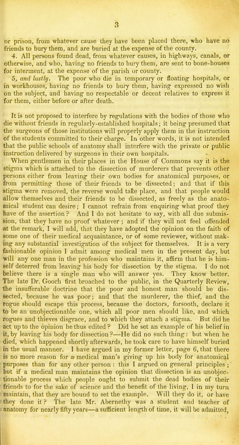 or prison, from whatever cause they have been placed there, who have no friends to bury them, and are buried at the expense of the county. 4. All persons found dead, from whatever causes, in highways, canals, or otherwise, and who, having no friends to bury them, are sent to bone-houses for interment, at the expense of the parish or county. 5, and lastly. The poor who die in temporary or floating hospitals, or in workhouses, having no friends to bury them, having expressed no wish on the subject, and having no respectable or decent relatives to express it for them, either before or after death. It is not proposed to interfere by regulations with the bodies of those who die without friends in regularly-established hospitals; it being presumed that the surgeons of those institutions will properly apply them in the instruction of the students committed to their charge. In other words, it is not intended that the public schools of anatomy shall interfere with the private or public instruction delivered by surgeons in their own hospitals. When gentlemen in. their places in the House of Commons say it is the stigma which is attached to the dissection of murderers that prevents other persons either from leaving their own bodies for anatomical purposes, or from permitting those of their friends to be dissected; and that if this stigma were removed, the reverse would take place, and that people would allow themselves and their friends to be dissected, as freely as the anato- mical student can desire; I cannot refrain from enquiring what proof they have of the assertion ? And I do not hesitate to say, with all due submis- sion, that they have no proof whatever ; and if they will not feel offended at the remark, I will add, that they have adopted the opinion on the faith of some one of their medical acquaintance, or of some reviewer, without mak- ing any substantial investigation of the subject for themselves. It is a very fashionable opinion I admit among medical men in the present day, but will any one man in the profession who maintains it, affirm that he is him- self deterred from leaving his body for dissection by the stigma. I do not believe there is a single man who will answer yes. They know better. The late Dr. Gooch first broached to the public, in the Quarterly Review, the insufferable doctrine that the poor and honest man should be dis- sected, because he was poor; and that the murderer, the thief, and the rogue should escape this process, because the doctors, forsooth, declare it to be an unobjectionable one, which all poor men should like, and which rogues and thieves disgrace, and to which they attach a stigma. But did he act up to the opinion he thus edited ? Did he set an example of his belief in it, by leaving his body for dissection ?—He did no such thing: but when he died, which happened shortly afterwards, he took care to have himself buried in the usual manner. I have argued in my former letter, page 6, that there is no more reason for a- medical man’s giving up his body for anatomical purposes than for any other person : this I argued on general principles ;' but if a medical man maintains the opinion that dissection is an unobjec- tionable process which people ought to submit the dead bodies of their friends to for the sake of science and the benefit of the living, I in my turn maintain, that they are bound to set the example. Will they do it, or have they done it ? The late Mr. Abernethy was a student and teacher of anatomy for nearly fifty years—a sufficient length of time, it will be admitted,