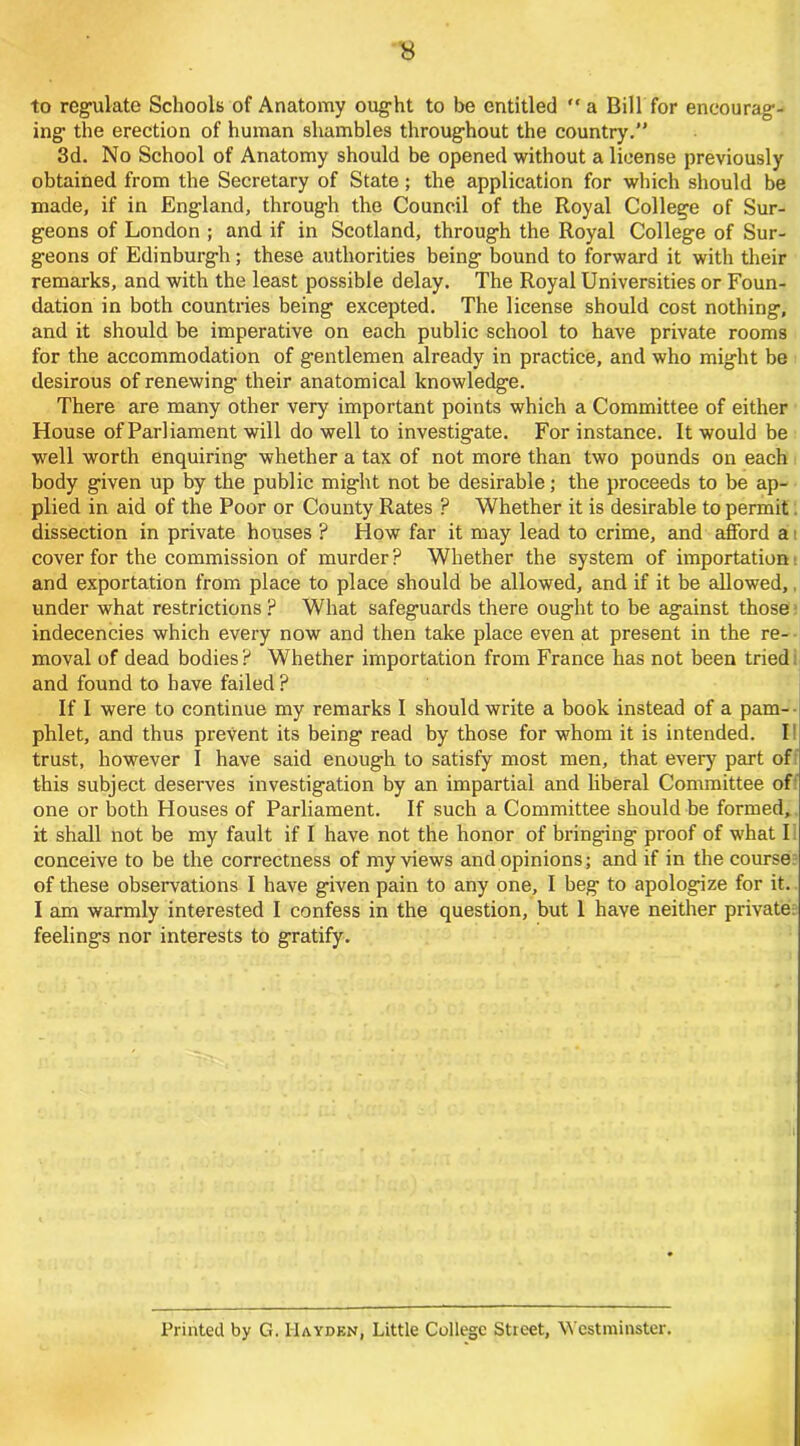 to regulate Schools of Anatomy ought to be entitled “a Bill for encourag- ing’ the erection of human shambles throughout the country.” 3d. No School of Anatomy should be opened without a license previously obtained from the Secretary of State; the application for which should be made, if in England, through the Council of the Royal College of Sur- geons of London ; and if in Scotland, through the Royal College of Sur- geons of Edinburgh; these authorities being bound to forward it with their remarks, and with the least possible delay. The Royal Universities or Foun- dation in both countries being excepted. The license should cost nothing, and it should be imperative on each public school to have private rooms for the accommodation of gentlemen already in practice, and who might be desirous of renewing their anatomical knowledge. There are many other very important points which a Committee of either House of Parliament will do well to investigate. For instance. It would be well worth enquiring whether a tax of not more than two pounds on each body given up by the public might not be desirable; the proceeds to be ap- plied in aid of the Poor or County Rates ? Whether it is desirable to permit dissection in private houses ? How far it may lead to crime, and afford a cover for the commission of murder? Whether the system of importation and exportation from place to place should be allowed, and if it be allowed,. under what restrictions ? What safeguards there ought to be against those indecencies which every now and then take place even at present in the re- moval of dead bodies ? Whether importation from France has not been tried i and found to have failed ? If I were to continue my remarks I should write a book instead of a pam- phlet, and thus prevent its being read by those for whom it is intended. I trust, however I have said enough to satisfy most men, that every part of this subject deserves investigation by an impartial and liberal Committee of one or both Houses of Parliament. If such a Committee should be formed, it shall not be my fault if I have not the honor of bringing proof of what I conceive to be the correctness of my views and opinions; and if in the course of these observations I have given pain to any one, I beg to apologize for it. I am warmly interested I confess in the question, but 1 have neither private: feelings nor interests to gratify. Printed by G. Hayden, Little College Street, Westminster.